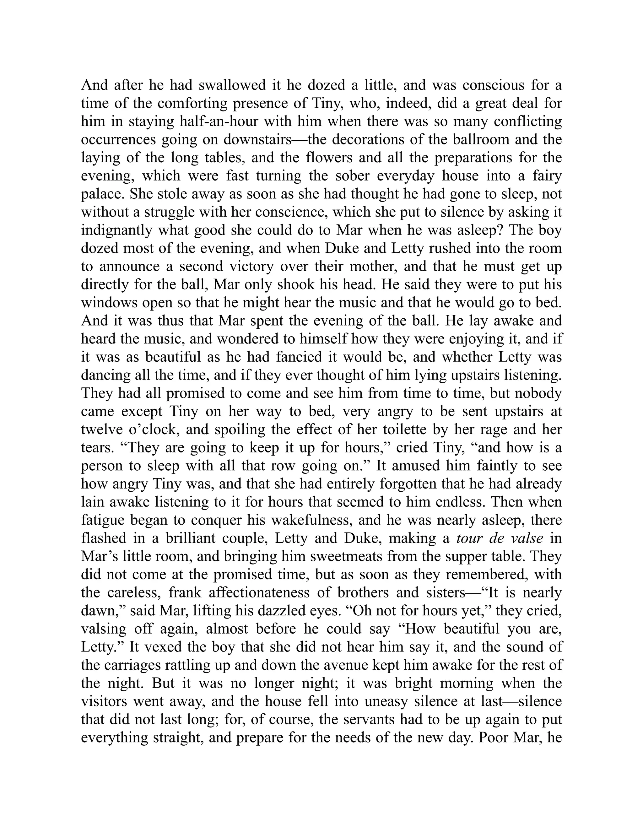 And after he had swallowed it he dozed a little, and was conscious for a
time of the comforting presence of Tiny, who, indeed, did a great deal for
him in staying half-an-hour with him when there was so many conflicting
occurrences going on downstairs—the decorations of the ballroom and the
laying of the long tables, and the flowers and all the preparations for the
evening, which were fast turning the sober everyday house into a fairy
palace. She stole away as soon as she had thought he had gone to sleep, not
without a struggle with her conscience, which she put to silence by asking it
indignantly what good she could do to Mar when he was asleep? The boy
dozed most of the evening, and when Duke and Letty rushed into the room
to announce a second victory over their mother, and that he must get up
directly for the ball, Mar only shook his head. He said they were to put his
windows open so that he might hear the music and that he would go to bed.
And it was thus that Mar spent the evening of the ball. He lay awake and
heard the music, and wondered to himself how they were enjoying it, and if
it was as beautiful as he had fancied it would be, and whether Letty was
dancing all the time, and if they ever thought of him lying upstairs listening.
They had all promised to come and see him from time to time, but nobody
came except Tiny on her way to bed, very angry to be sent upstairs at
twelve o’clock, and spoiling the effect of her toilette by her rage and her
tears. “They are going to keep it up for hours,” cried Tiny, “and how is a
person to sleep with all that row going on.” It amused him faintly to see
how angry Tiny was, and that she had entirely forgotten that he had already
lain awake listening to it for hours that seemed to him endless. Then when
fatigue began to conquer his wakefulness, and he was nearly asleep, there
flashed in a brilliant couple, Letty and Duke, making a tour de valse in
Mar’s little room, and bringing him sweetmeats from the supper table. They
did not come at the promised time, but as soon as they remembered, with
the careless, frank affectionateness of brothers and sisters—“It is nearly
dawn,” said Mar, lifting his dazzled eyes. “Oh not for hours yet,” they cried,
valsing off again, almost before he could say “How beautiful you are,
Letty.” It vexed the boy that she did not hear him say it, and the sound of
the carriages rattling up and down the avenue kept him awake for the rest of
the night. But it was no longer night; it was bright morning when the
visitors went away, and the house fell into uneasy silence at last—silence
that did not last long; for, of course, the servants had to be up again to put
everything straight, and prepare for the needs of the new day. Poor Mar, he
 