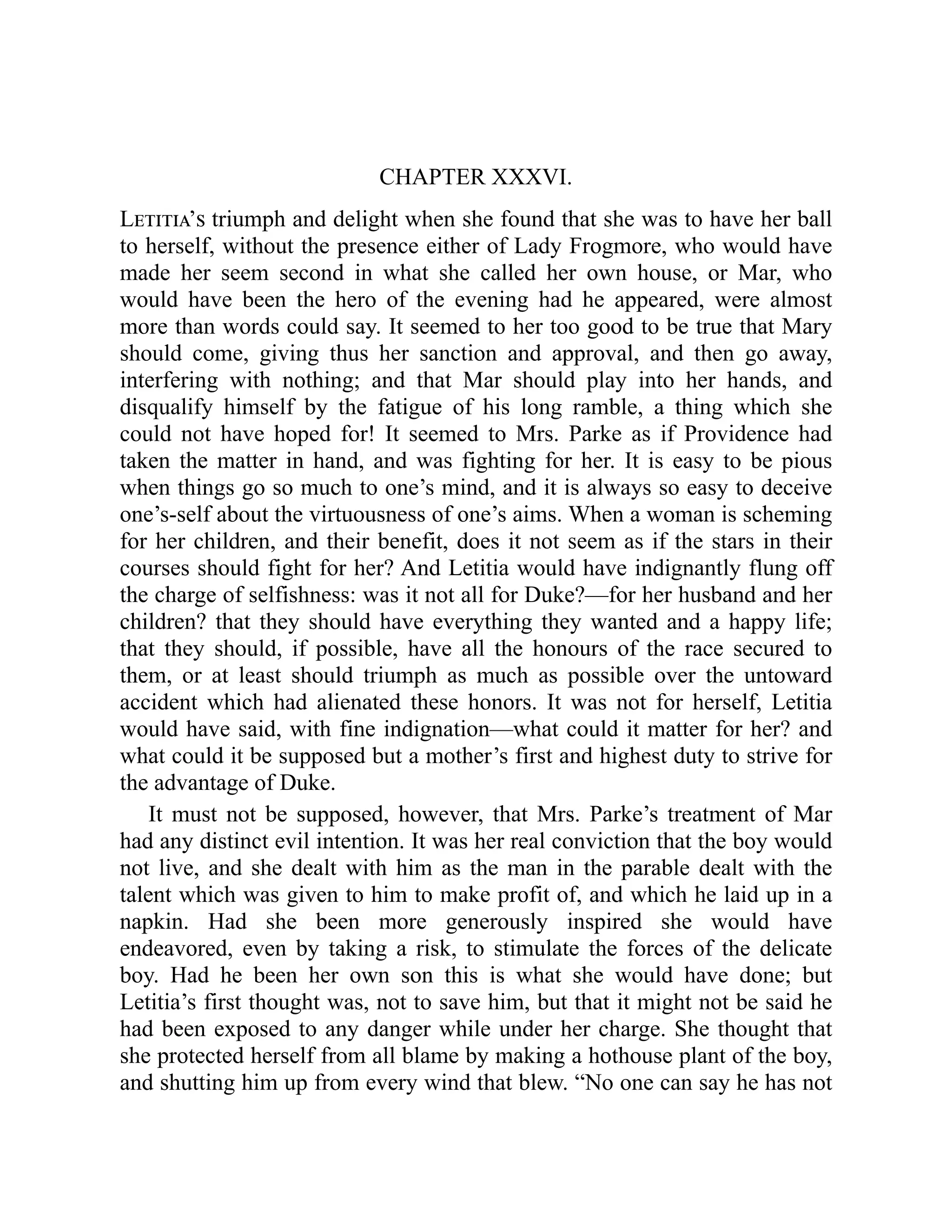 CHAPTER XXXVI.
Letitia’s triumph and delight when she found that she was to have her ball
to herself, without the presence either of Lady Frogmore, who would have
made her seem second in what she called her own house, or Mar, who
would have been the hero of the evening had he appeared, were almost
more than words could say. It seemed to her too good to be true that Mary
should come, giving thus her sanction and approval, and then go away,
interfering with nothing; and that Mar should play into her hands, and
disqualify himself by the fatigue of his long ramble, a thing which she
could not have hoped for! It seemed to Mrs. Parke as if Providence had
taken the matter in hand, and was fighting for her. It is easy to be pious
when things go so much to one’s mind, and it is always so easy to deceive
one’s-self about the virtuousness of one’s aims. When a woman is scheming
for her children, and their benefit, does it not seem as if the stars in their
courses should fight for her? And Letitia would have indignantly flung off
the charge of selfishness: was it not all for Duke?—for her husband and her
children? that they should have everything they wanted and a happy life;
that they should, if possible, have all the honours of the race secured to
them, or at least should triumph as much as possible over the untoward
accident which had alienated these honors. It was not for herself, Letitia
would have said, with fine indignation—what could it matter for her? and
what could it be supposed but a mother’s first and highest duty to strive for
the advantage of Duke.
It must not be supposed, however, that Mrs. Parke’s treatment of Mar
had any distinct evil intention. It was her real conviction that the boy would
not live, and she dealt with him as the man in the parable dealt with the
talent which was given to him to make profit of, and which he laid up in a
napkin. Had she been more generously inspired she would have
endeavored, even by taking a risk, to stimulate the forces of the delicate
boy. Had he been her own son this is what she would have done; but
Letitia’s first thought was, not to save him, but that it might not be said he
had been exposed to any danger while under her charge. She thought that
she protected herself from all blame by making a hothouse plant of the boy,
and shutting him up from every wind that blew. “No one can say he has not
 