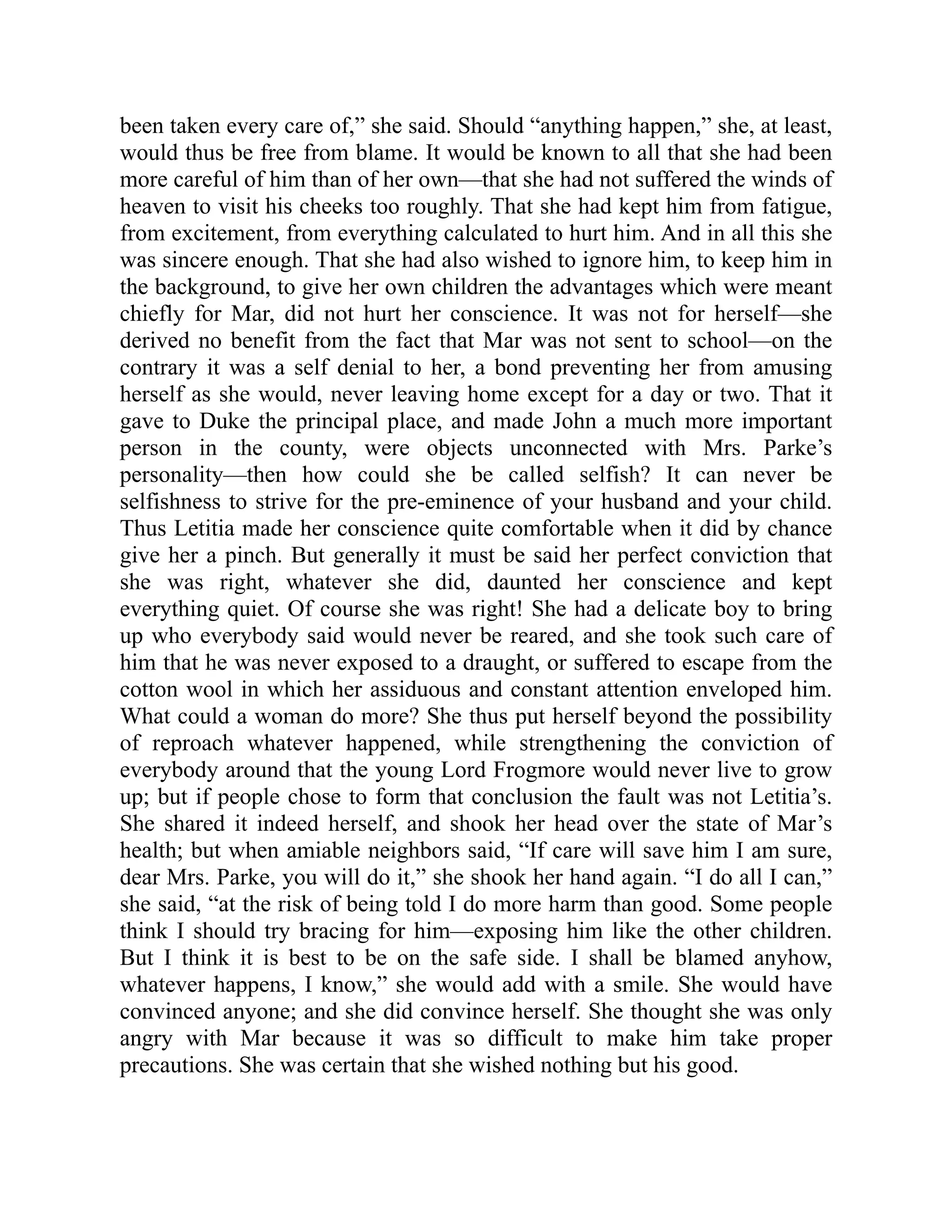 been taken every care of,” she said. Should “anything happen,” she, at least,
would thus be free from blame. It would be known to all that she had been
more careful of him than of her own—that she had not suffered the winds of
heaven to visit his cheeks too roughly. That she had kept him from fatigue,
from excitement, from everything calculated to hurt him. And in all this she
was sincere enough. That she had also wished to ignore him, to keep him in
the background, to give her own children the advantages which were meant
chiefly for Mar, did not hurt her conscience. It was not for herself—she
derived no benefit from the fact that Mar was not sent to school—on the
contrary it was a self denial to her, a bond preventing her from amusing
herself as she would, never leaving home except for a day or two. That it
gave to Duke the principal place, and made John a much more important
person in the county, were objects unconnected with Mrs. Parke’s
personality—then how could she be called selfish? It can never be
selfishness to strive for the pre-eminence of your husband and your child.
Thus Letitia made her conscience quite comfortable when it did by chance
give her a pinch. But generally it must be said her perfect conviction that
she was right, whatever she did, daunted her conscience and kept
everything quiet. Of course she was right! She had a delicate boy to bring
up who everybody said would never be reared, and she took such care of
him that he was never exposed to a draught, or suffered to escape from the
cotton wool in which her assiduous and constant attention enveloped him.
What could a woman do more? She thus put herself beyond the possibility
of reproach whatever happened, while strengthening the conviction of
everybody around that the young Lord Frogmore would never live to grow
up; but if people chose to form that conclusion the fault was not Letitia’s.
She shared it indeed herself, and shook her head over the state of Mar’s
health; but when amiable neighbors said, “If care will save him I am sure,
dear Mrs. Parke, you will do it,” she shook her hand again. “I do all I can,”
she said, “at the risk of being told I do more harm than good. Some people
think I should try bracing for him—exposing him like the other children.
But I think it is best to be on the safe side. I shall be blamed anyhow,
whatever happens, I know,” she would add with a smile. She would have
convinced anyone; and she did convince herself. She thought she was only
angry with Mar because it was so difficult to make him take proper
precautions. She was certain that she wished nothing but his good.
 