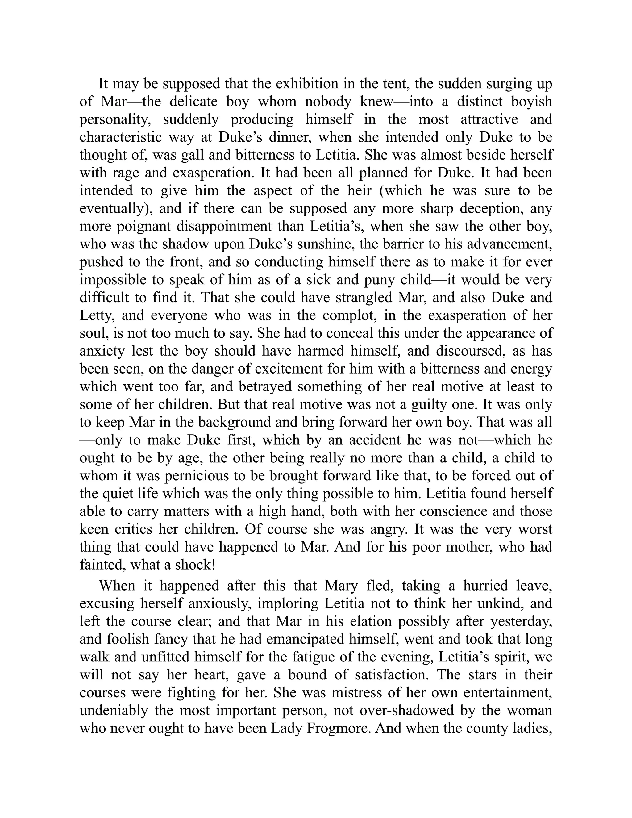 It may be supposed that the exhibition in the tent, the sudden surging up
of Mar—the delicate boy whom nobody knew—into a distinct boyish
personality, suddenly producing himself in the most attractive and
characteristic way at Duke’s dinner, when she intended only Duke to be
thought of, was gall and bitterness to Letitia. She was almost beside herself
with rage and exasperation. It had been all planned for Duke. It had been
intended to give him the aspect of the heir (which he was sure to be
eventually), and if there can be supposed any more sharp deception, any
more poignant disappointment than Letitia’s, when she saw the other boy,
who was the shadow upon Duke’s sunshine, the barrier to his advancement,
pushed to the front, and so conducting himself there as to make it for ever
impossible to speak of him as of a sick and puny child—it would be very
difficult to find it. That she could have strangled Mar, and also Duke and
Letty, and everyone who was in the complot, in the exasperation of her
soul, is not too much to say. She had to conceal this under the appearance of
anxiety lest the boy should have harmed himself, and discoursed, as has
been seen, on the danger of excitement for him with a bitterness and energy
which went too far, and betrayed something of her real motive at least to
some of her children. But that real motive was not a guilty one. It was only
to keep Mar in the background and bring forward her own boy. That was all
—only to make Duke first, which by an accident he was not—which he
ought to be by age, the other being really no more than a child, a child to
whom it was pernicious to be brought forward like that, to be forced out of
the quiet life which was the only thing possible to him. Letitia found herself
able to carry matters with a high hand, both with her conscience and those
keen critics her children. Of course she was angry. It was the very worst
thing that could have happened to Mar. And for his poor mother, who had
fainted, what a shock!
When it happened after this that Mary fled, taking a hurried leave,
excusing herself anxiously, imploring Letitia not to think her unkind, and
left the course clear; and that Mar in his elation possibly after yesterday,
and foolish fancy that he had emancipated himself, went and took that long
walk and unfitted himself for the fatigue of the evening, Letitia’s spirit, we
will not say her heart, gave a bound of satisfaction. The stars in their
courses were fighting for her. She was mistress of her own entertainment,
undeniably the most important person, not over-shadowed by the woman
who never ought to have been Lady Frogmore. And when the county ladies,
 