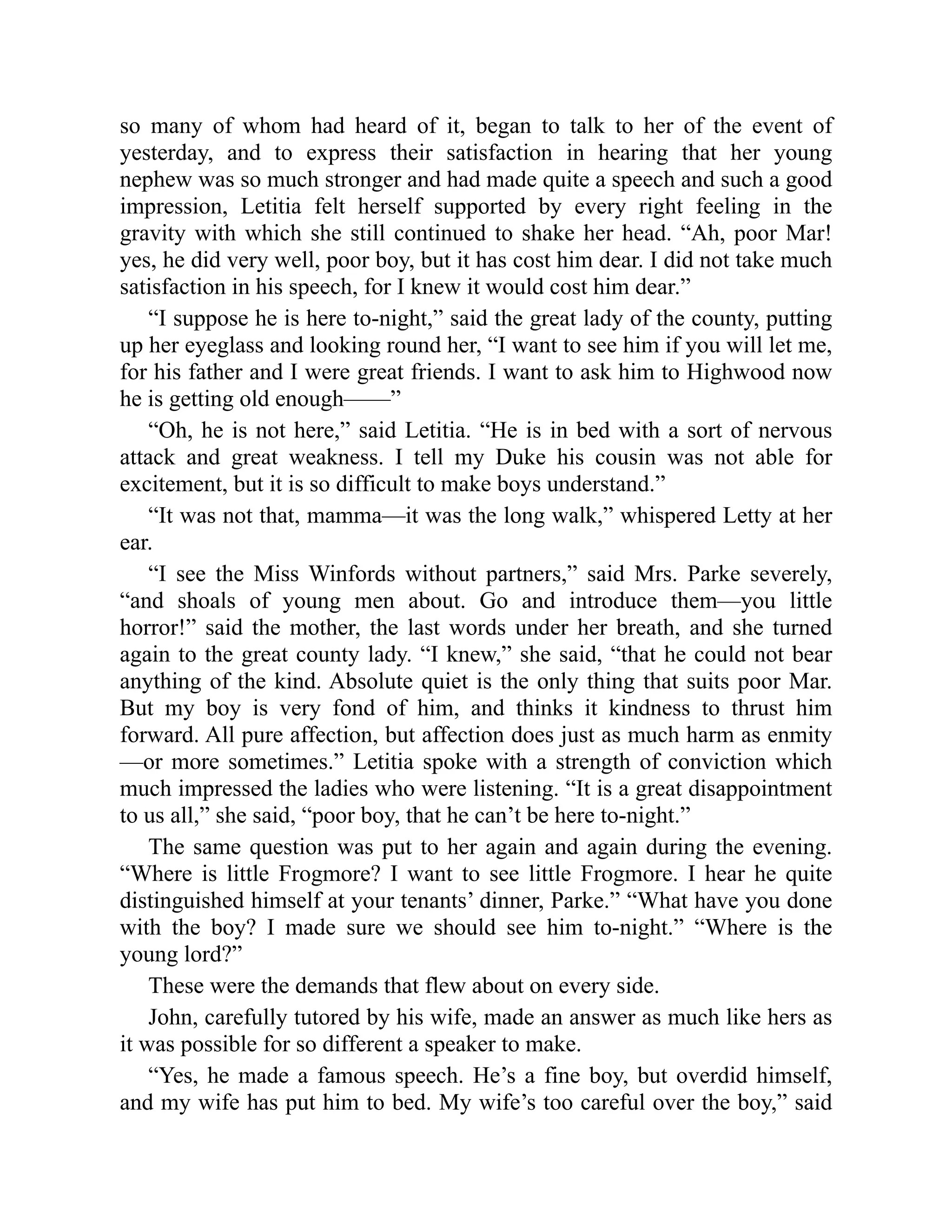 so many of whom had heard of it, began to talk to her of the event of
yesterday, and to express their satisfaction in hearing that her young
nephew was so much stronger and had made quite a speech and such a good
impression, Letitia felt herself supported by every right feeling in the
gravity with which she still continued to shake her head. “Ah, poor Mar!
yes, he did very well, poor boy, but it has cost him dear. I did not take much
satisfaction in his speech, for I knew it would cost him dear.”
“I suppose he is here to-night,” said the great lady of the county, putting
up her eyeglass and looking round her, “I want to see him if you will let me,
for his father and I were great friends. I want to ask him to Highwood now
he is getting old enough——”
“Oh, he is not here,” said Letitia. “He is in bed with a sort of nervous
attack and great weakness. I tell my Duke his cousin was not able for
excitement, but it is so difficult to make boys understand.”
“It was not that, mamma—it was the long walk,” whispered Letty at her
ear.
“I see the Miss Winfords without partners,” said Mrs. Parke severely,
“and shoals of young men about. Go and introduce them—you little
horror!” said the mother, the last words under her breath, and she turned
again to the great county lady. “I knew,” she said, “that he could not bear
anything of the kind. Absolute quiet is the only thing that suits poor Mar.
But my boy is very fond of him, and thinks it kindness to thrust him
forward. All pure affection, but affection does just as much harm as enmity
—or more sometimes.” Letitia spoke with a strength of conviction which
much impressed the ladies who were listening. “It is a great disappointment
to us all,” she said, “poor boy, that he can’t be here to-night.”
The same question was put to her again and again during the evening.
“Where is little Frogmore? I want to see little Frogmore. I hear he quite
distinguished himself at your tenants’ dinner, Parke.” “What have you done
with the boy? I made sure we should see him to-night.” “Where is the
young lord?”
These were the demands that flew about on every side.
John, carefully tutored by his wife, made an answer as much like hers as
it was possible for so different a speaker to make.
“Yes, he made a famous speech. He’s a fine boy, but overdid himself,
and my wife has put him to bed. My wife’s too careful over the boy,” said
 