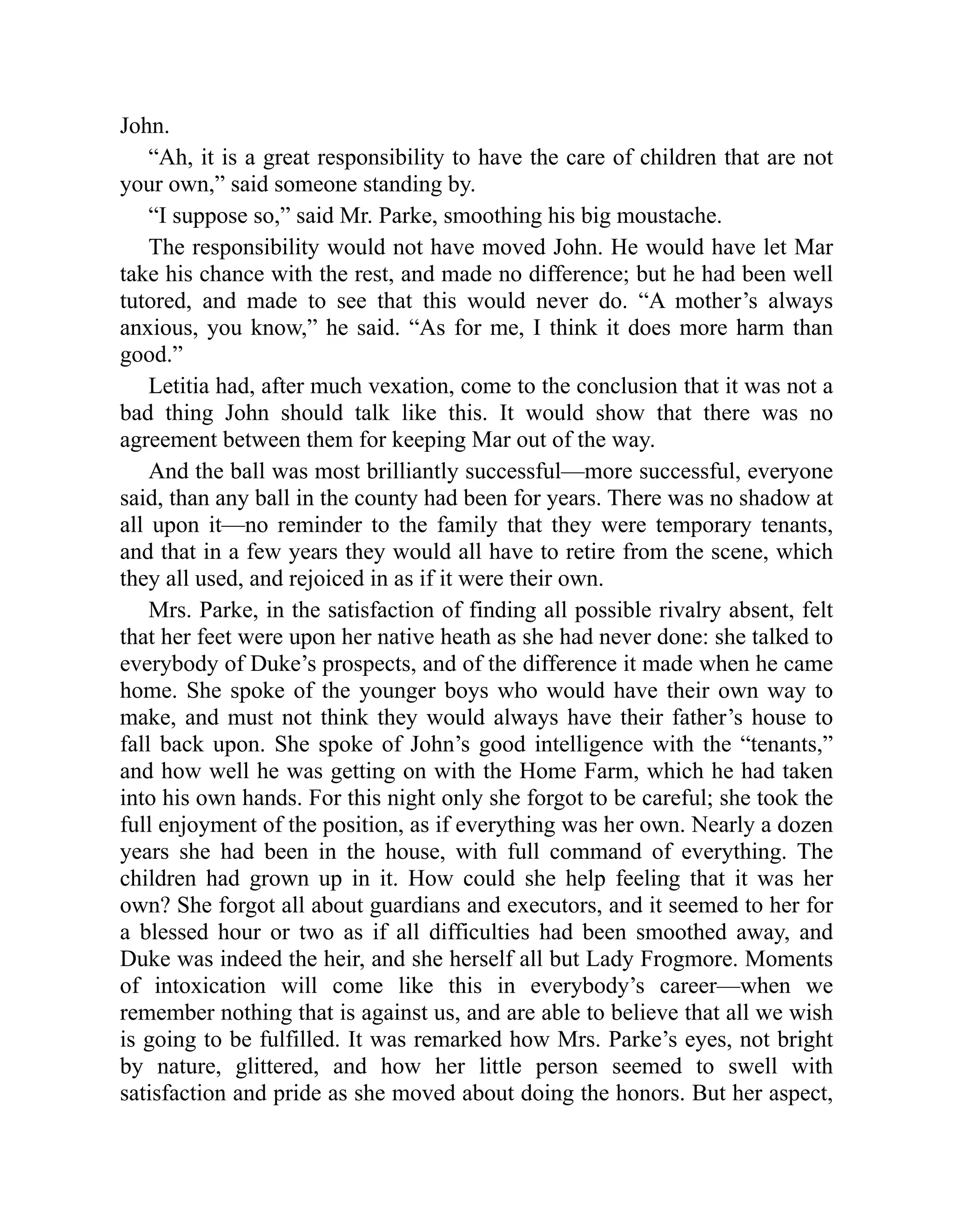 John.
“Ah, it is a great responsibility to have the care of children that are not
your own,” said someone standing by.
“I suppose so,” said Mr. Parke, smoothing his big moustache.
The responsibility would not have moved John. He would have let Mar
take his chance with the rest, and made no difference; but he had been well
tutored, and made to see that this would never do. “A mother’s always
anxious, you know,” he said. “As for me, I think it does more harm than
good.”
Letitia had, after much vexation, come to the conclusion that it was not a
bad thing John should talk like this. It would show that there was no
agreement between them for keeping Mar out of the way.
And the ball was most brilliantly successful—more successful, everyone
said, than any ball in the county had been for years. There was no shadow at
all upon it—no reminder to the family that they were temporary tenants,
and that in a few years they would all have to retire from the scene, which
they all used, and rejoiced in as if it were their own.
Mrs. Parke, in the satisfaction of finding all possible rivalry absent, felt
that her feet were upon her native heath as she had never done: she talked to
everybody of Duke’s prospects, and of the difference it made when he came
home. She spoke of the younger boys who would have their own way to
make, and must not think they would always have their father’s house to
fall back upon. She spoke of John’s good intelligence with the “tenants,”
and how well he was getting on with the Home Farm, which he had taken
into his own hands. For this night only she forgot to be careful; she took the
full enjoyment of the position, as if everything was her own. Nearly a dozen
years she had been in the house, with full command of everything. The
children had grown up in it. How could she help feeling that it was her
own? She forgot all about guardians and executors, and it seemed to her for
a blessed hour or two as if all difficulties had been smoothed away, and
Duke was indeed the heir, and she herself all but Lady Frogmore. Moments
of intoxication will come like this in everybody’s career—when we
remember nothing that is against us, and are able to believe that all we wish
is going to be fulfilled. It was remarked how Mrs. Parke’s eyes, not bright
by nature, glittered, and how her little person seemed to swell with
satisfaction and pride as she moved about doing the honors. But her aspect,
 