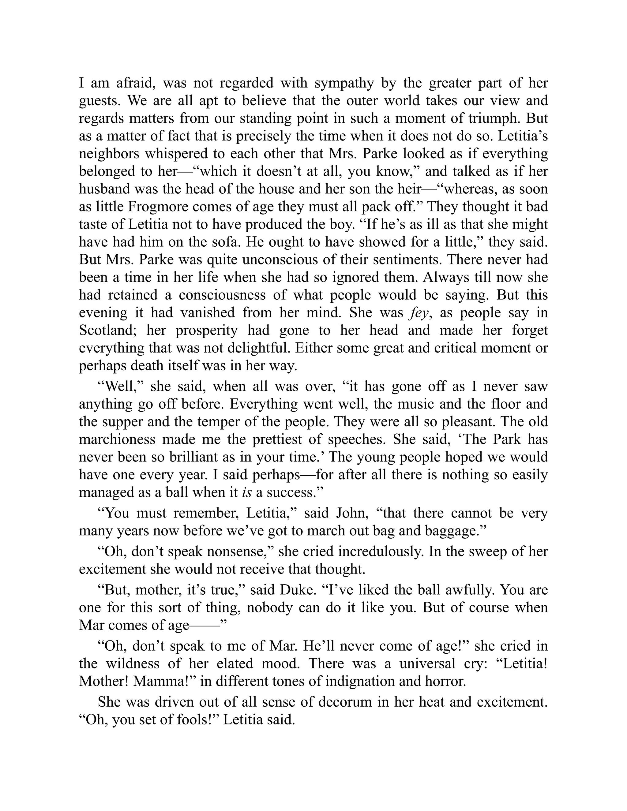 I am afraid, was not regarded with sympathy by the greater part of her
guests. We are all apt to believe that the outer world takes our view and
regards matters from our standing point in such a moment of triumph. But
as a matter of fact that is precisely the time when it does not do so. Letitia’s
neighbors whispered to each other that Mrs. Parke looked as if everything
belonged to her—“which it doesn’t at all, you know,” and talked as if her
husband was the head of the house and her son the heir—“whereas, as soon
as little Frogmore comes of age they must all pack off.” They thought it bad
taste of Letitia not to have produced the boy. “If he’s as ill as that she might
have had him on the sofa. He ought to have showed for a little,” they said.
But Mrs. Parke was quite unconscious of their sentiments. There never had
been a time in her life when she had so ignored them. Always till now she
had retained a consciousness of what people would be saying. But this
evening it had vanished from her mind. She was fey, as people say in
Scotland; her prosperity had gone to her head and made her forget
everything that was not delightful. Either some great and critical moment or
perhaps death itself was in her way.
“Well,” she said, when all was over, “it has gone off as I never saw
anything go off before. Everything went well, the music and the floor and
the supper and the temper of the people. They were all so pleasant. The old
marchioness made me the prettiest of speeches. She said, ‘The Park has
never been so brilliant as in your time.’ The young people hoped we would
have one every year. I said perhaps—for after all there is nothing so easily
managed as a ball when it is a success.”
“You must remember, Letitia,” said John, “that there cannot be very
many years now before we’ve got to march out bag and baggage.”
“Oh, don’t speak nonsense,” she cried incredulously. In the sweep of her
excitement she would not receive that thought.
“But, mother, it’s true,” said Duke. “I’ve liked the ball awfully. You are
one for this sort of thing, nobody can do it like you. But of course when
Mar comes of age——”
“Oh, don’t speak to me of Mar. He’ll never come of age!” she cried in
the wildness of her elated mood. There was a universal cry: “Letitia!
Mother! Mamma!” in different tones of indignation and horror.
She was driven out of all sense of decorum in her heat and excitement.
“Oh, you set of fools!” Letitia said.
 