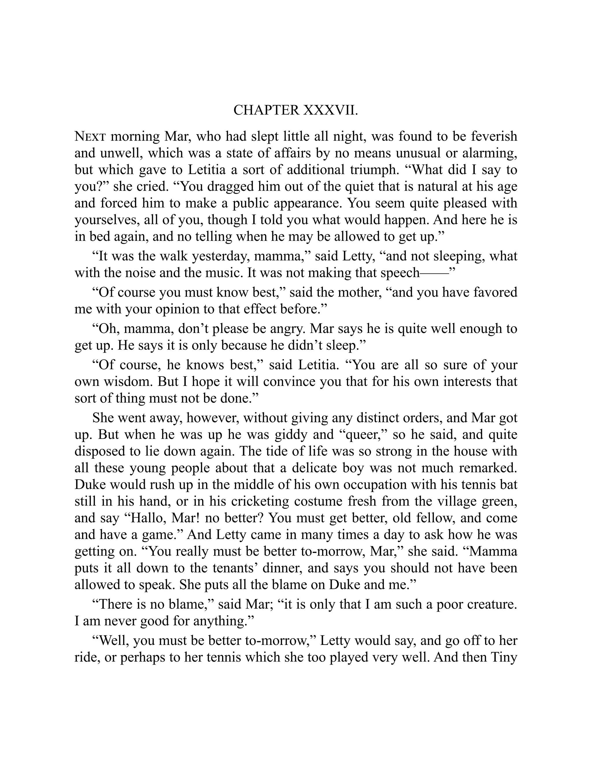 CHAPTER XXXVII.
Next morning Mar, who had slept little all night, was found to be feverish
and unwell, which was a state of affairs by no means unusual or alarming,
but which gave to Letitia a sort of additional triumph. “What did I say to
you?” she cried. “You dragged him out of the quiet that is natural at his age
and forced him to make a public appearance. You seem quite pleased with
yourselves, all of you, though I told you what would happen. And here he is
in bed again, and no telling when he may be allowed to get up.”
“It was the walk yesterday, mamma,” said Letty, “and not sleeping, what
with the noise and the music. It was not making that speech——”
“Of course you must know best,” said the mother, “and you have favored
me with your opinion to that effect before.”
“Oh, mamma, don’t please be angry. Mar says he is quite well enough to
get up. He says it is only because he didn’t sleep.”
“Of course, he knows best,” said Letitia. “You are all so sure of your
own wisdom. But I hope it will convince you that for his own interests that
sort of thing must not be done.”
She went away, however, without giving any distinct orders, and Mar got
up. But when he was up he was giddy and “queer,” so he said, and quite
disposed to lie down again. The tide of life was so strong in the house with
all these young people about that a delicate boy was not much remarked.
Duke would rush up in the middle of his own occupation with his tennis bat
still in his hand, or in his cricketing costume fresh from the village green,
and say “Hallo, Mar! no better? You must get better, old fellow, and come
and have a game.” And Letty came in many times a day to ask how he was
getting on. “You really must be better to-morrow, Mar,” she said. “Mamma
puts it all down to the tenants’ dinner, and says you should not have been
allowed to speak. She puts all the blame on Duke and me.”
“There is no blame,” said Mar; “it is only that I am such a poor creature.
I am never good for anything.”
“Well, you must be better to-morrow,” Letty would say, and go off to her
ride, or perhaps to her tennis which she too played very well. And then Tiny
 