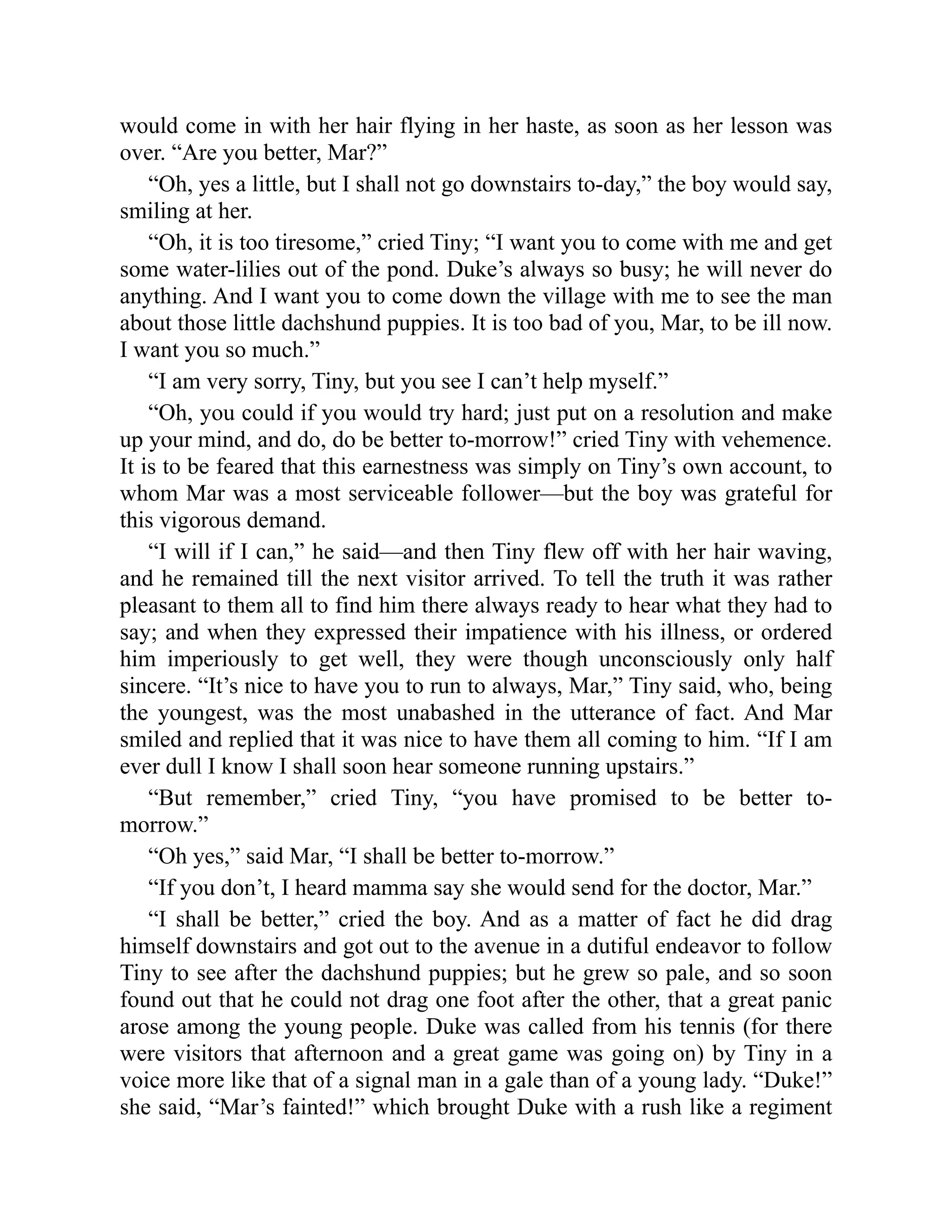 would come in with her hair flying in her haste, as soon as her lesson was
over. “Are you better, Mar?”
“Oh, yes a little, but I shall not go downstairs to-day,” the boy would say,
smiling at her.
“Oh, it is too tiresome,” cried Tiny; “I want you to come with me and get
some water-lilies out of the pond. Duke’s always so busy; he will never do
anything. And I want you to come down the village with me to see the man
about those little dachshund puppies. It is too bad of you, Mar, to be ill now.
I want you so much.”
“I am very sorry, Tiny, but you see I can’t help myself.”
“Oh, you could if you would try hard; just put on a resolution and make
up your mind, and do, do be better to-morrow!” cried Tiny with vehemence.
It is to be feared that this earnestness was simply on Tiny’s own account, to
whom Mar was a most serviceable follower—but the boy was grateful for
this vigorous demand.
“I will if I can,” he said—and then Tiny flew off with her hair waving,
and he remained till the next visitor arrived. To tell the truth it was rather
pleasant to them all to find him there always ready to hear what they had to
say; and when they expressed their impatience with his illness, or ordered
him imperiously to get well, they were though unconsciously only half
sincere. “It’s nice to have you to run to always, Mar,” Tiny said, who, being
the youngest, was the most unabashed in the utterance of fact. And Mar
smiled and replied that it was nice to have them all coming to him. “If I am
ever dull I know I shall soon hear someone running upstairs.”
“But remember,” cried Tiny, “you have promised to be better to-
morrow.”
“Oh yes,” said Mar, “I shall be better to-morrow.”
“If you don’t, I heard mamma say she would send for the doctor, Mar.”
“I shall be better,” cried the boy. And as a matter of fact he did drag
himself downstairs and got out to the avenue in a dutiful endeavor to follow
Tiny to see after the dachshund puppies; but he grew so pale, and so soon
found out that he could not drag one foot after the other, that a great panic
arose among the young people. Duke was called from his tennis (for there
were visitors that afternoon and a great game was going on) by Tiny in a
voice more like that of a signal man in a gale than of a young lady. “Duke!”
she said, “Mar’s fainted!” which brought Duke with a rush like a regiment
 