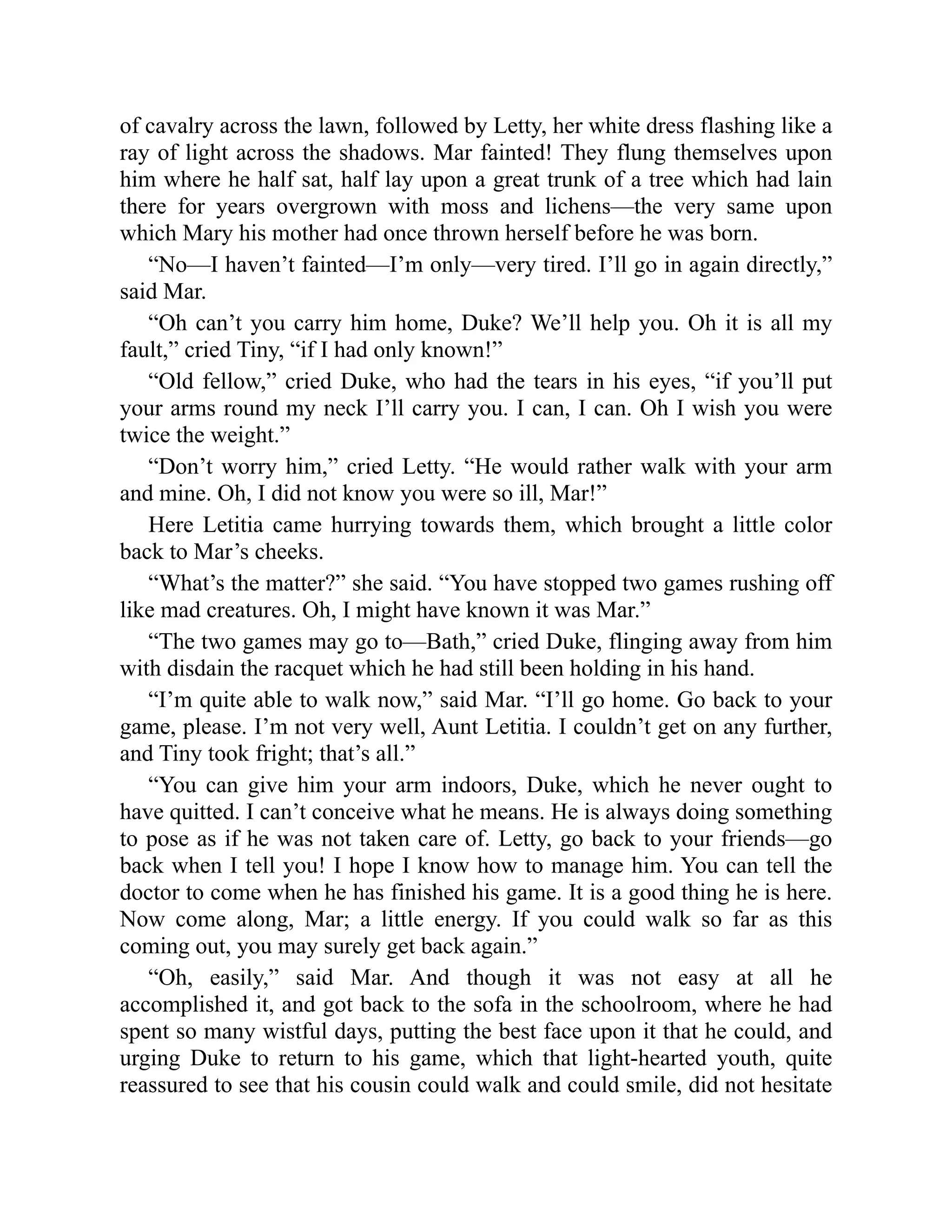 of cavalry across the lawn, followed by Letty, her white dress flashing like a
ray of light across the shadows. Mar fainted! They flung themselves upon
him where he half sat, half lay upon a great trunk of a tree which had lain
there for years overgrown with moss and lichens—the very same upon
which Mary his mother had once thrown herself before he was born.
“No—I haven’t fainted—I’m only—very tired. I’ll go in again directly,”
said Mar.
“Oh can’t you carry him home, Duke? We’ll help you. Oh it is all my
fault,” cried Tiny, “if I had only known!”
“Old fellow,” cried Duke, who had the tears in his eyes, “if you’ll put
your arms round my neck I’ll carry you. I can, I can. Oh I wish you were
twice the weight.”
“Don’t worry him,” cried Letty. “He would rather walk with your arm
and mine. Oh, I did not know you were so ill, Mar!”
Here Letitia came hurrying towards them, which brought a little color
back to Mar’s cheeks.
“What’s the matter?” she said. “You have stopped two games rushing off
like mad creatures. Oh, I might have known it was Mar.”
“The two games may go to—Bath,” cried Duke, flinging away from him
with disdain the racquet which he had still been holding in his hand.
“I’m quite able to walk now,” said Mar. “I’ll go home. Go back to your
game, please. I’m not very well, Aunt Letitia. I couldn’t get on any further,
and Tiny took fright; that’s all.”
“You can give him your arm indoors, Duke, which he never ought to
have quitted. I can’t conceive what he means. He is always doing something
to pose as if he was not taken care of. Letty, go back to your friends—go
back when I tell you! I hope I know how to manage him. You can tell the
doctor to come when he has finished his game. It is a good thing he is here.
Now come along, Mar; a little energy. If you could walk so far as this
coming out, you may surely get back again.”
“Oh, easily,” said Mar. And though it was not easy at all he
accomplished it, and got back to the sofa in the schoolroom, where he had
spent so many wistful days, putting the best face upon it that he could, and
urging Duke to return to his game, which that light-hearted youth, quite
reassured to see that his cousin could walk and could smile, did not hesitate
 