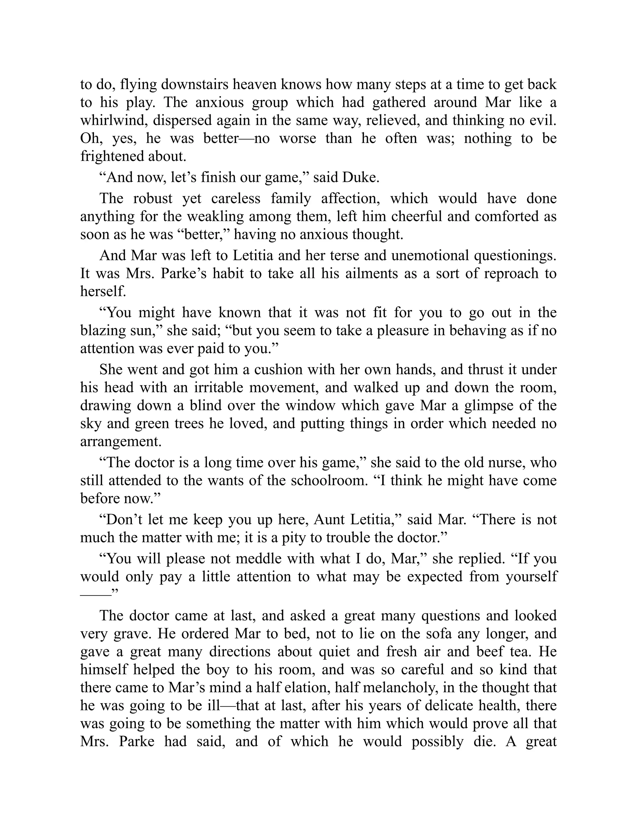 to do, flying downstairs heaven knows how many steps at a time to get back
to his play. The anxious group which had gathered around Mar like a
whirlwind, dispersed again in the same way, relieved, and thinking no evil.
Oh, yes, he was better—no worse than he often was; nothing to be
frightened about.
“And now, let’s finish our game,” said Duke.
The robust yet careless family affection, which would have done
anything for the weakling among them, left him cheerful and comforted as
soon as he was “better,” having no anxious thought.
And Mar was left to Letitia and her terse and unemotional questionings.
It was Mrs. Parke’s habit to take all his ailments as a sort of reproach to
herself.
“You might have known that it was not fit for you to go out in the
blazing sun,” she said; “but you seem to take a pleasure in behaving as if no
attention was ever paid to you.”
She went and got him a cushion with her own hands, and thrust it under
his head with an irritable movement, and walked up and down the room,
drawing down a blind over the window which gave Mar a glimpse of the
sky and green trees he loved, and putting things in order which needed no
arrangement.
“The doctor is a long time over his game,” she said to the old nurse, who
still attended to the wants of the schoolroom. “I think he might have come
before now.”
“Don’t let me keep you up here, Aunt Letitia,” said Mar. “There is not
much the matter with me; it is a pity to trouble the doctor.”
“You will please not meddle with what I do, Mar,” she replied. “If you
would only pay a little attention to what may be expected from yourself
——”
The doctor came at last, and asked a great many questions and looked
very grave. He ordered Mar to bed, not to lie on the sofa any longer, and
gave a great many directions about quiet and fresh air and beef tea. He
himself helped the boy to his room, and was so careful and so kind that
there came to Mar’s mind a half elation, half melancholy, in the thought that
he was going to be ill—that at last, after his years of delicate health, there
was going to be something the matter with him which would prove all that
Mrs. Parke had said, and of which he would possibly die. A great
 