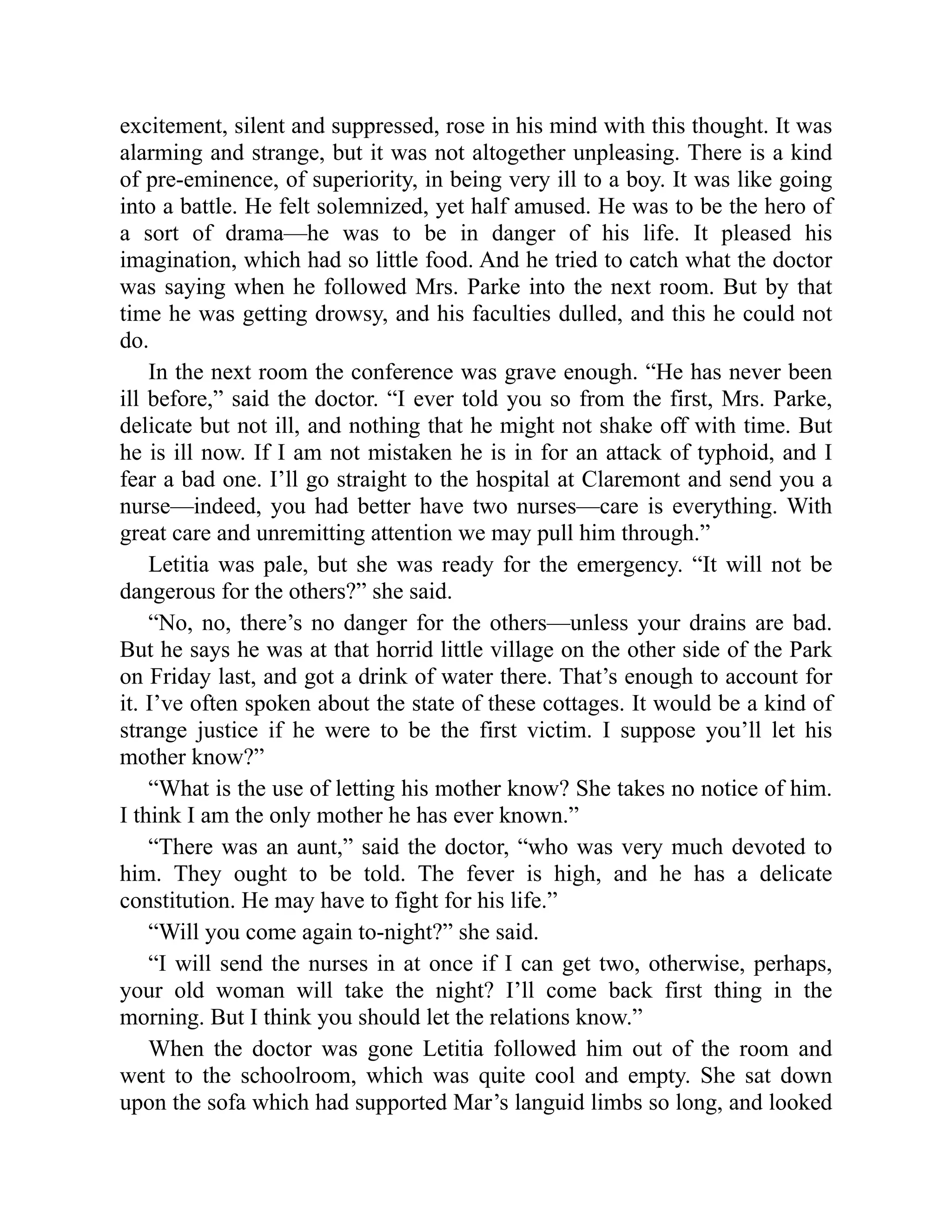 excitement, silent and suppressed, rose in his mind with this thought. It was
alarming and strange, but it was not altogether unpleasing. There is a kind
of pre-eminence, of superiority, in being very ill to a boy. It was like going
into a battle. He felt solemnized, yet half amused. He was to be the hero of
a sort of drama—he was to be in danger of his life. It pleased his
imagination, which had so little food. And he tried to catch what the doctor
was saying when he followed Mrs. Parke into the next room. But by that
time he was getting drowsy, and his faculties dulled, and this he could not
do.
In the next room the conference was grave enough. “He has never been
ill before,” said the doctor. “I ever told you so from the first, Mrs. Parke,
delicate but not ill, and nothing that he might not shake off with time. But
he is ill now. If I am not mistaken he is in for an attack of typhoid, and I
fear a bad one. I’ll go straight to the hospital at Claremont and send you a
nurse—indeed, you had better have two nurses—care is everything. With
great care and unremitting attention we may pull him through.”
Letitia was pale, but she was ready for the emergency. “It will not be
dangerous for the others?” she said.
“No, no, there’s no danger for the others—unless your drains are bad.
But he says he was at that horrid little village on the other side of the Park
on Friday last, and got a drink of water there. That’s enough to account for
it. I’ve often spoken about the state of these cottages. It would be a kind of
strange justice if he were to be the first victim. I suppose you’ll let his
mother know?”
“What is the use of letting his mother know? She takes no notice of him.
I think I am the only mother he has ever known.”
“There was an aunt,” said the doctor, “who was very much devoted to
him. They ought to be told. The fever is high, and he has a delicate
constitution. He may have to fight for his life.”
“Will you come again to-night?” she said.
“I will send the nurses in at once if I can get two, otherwise, perhaps,
your old woman will take the night? I’ll come back first thing in the
morning. But I think you should let the relations know.”
When the doctor was gone Letitia followed him out of the room and
went to the schoolroom, which was quite cool and empty. She sat down
upon the sofa which had supported Mar’s languid limbs so long, and looked
 