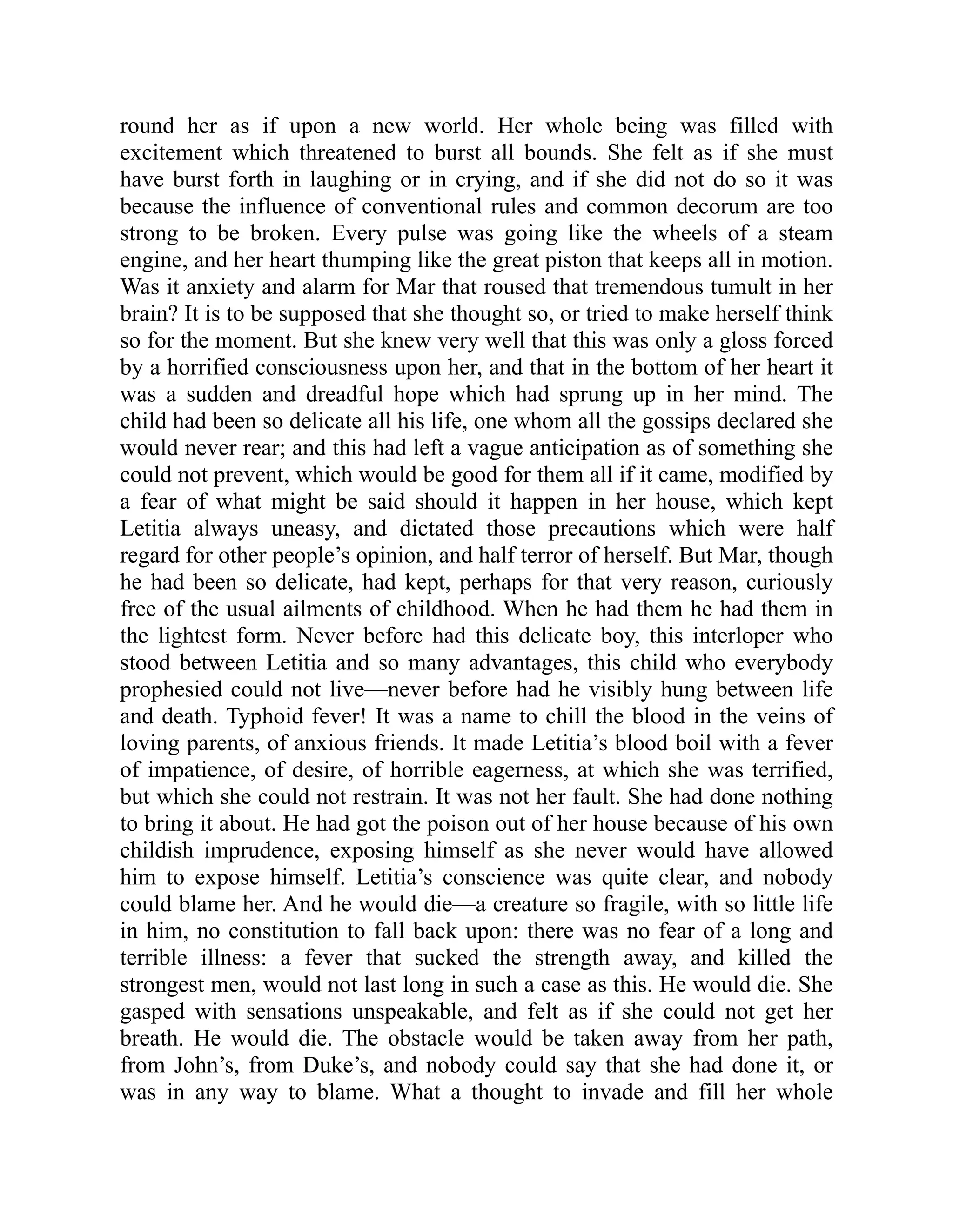 round her as if upon a new world. Her whole being was filled with
excitement which threatened to burst all bounds. She felt as if she must
have burst forth in laughing or in crying, and if she did not do so it was
because the influence of conventional rules and common decorum are too
strong to be broken. Every pulse was going like the wheels of a steam
engine, and her heart thumping like the great piston that keeps all in motion.
Was it anxiety and alarm for Mar that roused that tremendous tumult in her
brain? It is to be supposed that she thought so, or tried to make herself think
so for the moment. But she knew very well that this was only a gloss forced
by a horrified consciousness upon her, and that in the bottom of her heart it
was a sudden and dreadful hope which had sprung up in her mind. The
child had been so delicate all his life, one whom all the gossips declared she
would never rear; and this had left a vague anticipation as of something she
could not prevent, which would be good for them all if it came, modified by
a fear of what might be said should it happen in her house, which kept
Letitia always uneasy, and dictated those precautions which were half
regard for other people’s opinion, and half terror of herself. But Mar, though
he had been so delicate, had kept, perhaps for that very reason, curiously
free of the usual ailments of childhood. When he had them he had them in
the lightest form. Never before had this delicate boy, this interloper who
stood between Letitia and so many advantages, this child who everybody
prophesied could not live—never before had he visibly hung between life
and death. Typhoid fever! It was a name to chill the blood in the veins of
loving parents, of anxious friends. It made Letitia’s blood boil with a fever
of impatience, of desire, of horrible eagerness, at which she was terrified,
but which she could not restrain. It was not her fault. She had done nothing
to bring it about. He had got the poison out of her house because of his own
childish imprudence, exposing himself as she never would have allowed
him to expose himself. Letitia’s conscience was quite clear, and nobody
could blame her. And he would die—a creature so fragile, with so little life
in him, no constitution to fall back upon: there was no fear of a long and
terrible illness: a fever that sucked the strength away, and killed the
strongest men, would not last long in such a case as this. He would die. She
gasped with sensations unspeakable, and felt as if she could not get her
breath. He would die. The obstacle would be taken away from her path,
from John’s, from Duke’s, and nobody could say that she had done it, or
was in any way to blame. What a thought to invade and fill her whole
 