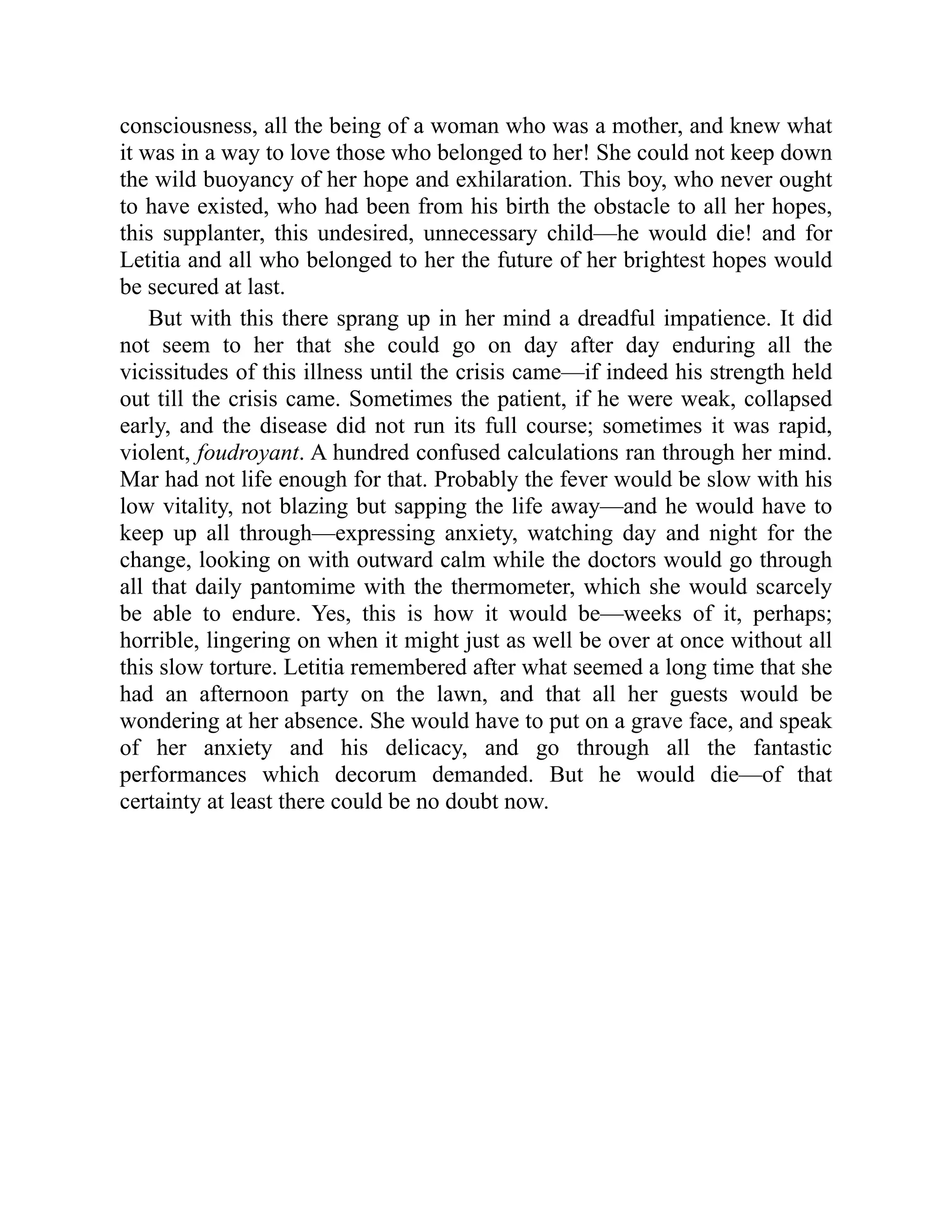 consciousness, all the being of a woman who was a mother, and knew what
it was in a way to love those who belonged to her! She could not keep down
the wild buoyancy of her hope and exhilaration. This boy, who never ought
to have existed, who had been from his birth the obstacle to all her hopes,
this supplanter, this undesired, unnecessary child—he would die! and for
Letitia and all who belonged to her the future of her brightest hopes would
be secured at last.
But with this there sprang up in her mind a dreadful impatience. It did
not seem to her that she could go on day after day enduring all the
vicissitudes of this illness until the crisis came—if indeed his strength held
out till the crisis came. Sometimes the patient, if he were weak, collapsed
early, and the disease did not run its full course; sometimes it was rapid,
violent, foudroyant. A hundred confused calculations ran through her mind.
Mar had not life enough for that. Probably the fever would be slow with his
low vitality, not blazing but sapping the life away—and he would have to
keep up all through—expressing anxiety, watching day and night for the
change, looking on with outward calm while the doctors would go through
all that daily pantomime with the thermometer, which she would scarcely
be able to endure. Yes, this is how it would be—weeks of it, perhaps;
horrible, lingering on when it might just as well be over at once without all
this slow torture. Letitia remembered after what seemed a long time that she
had an afternoon party on the lawn, and that all her guests would be
wondering at her absence. She would have to put on a grave face, and speak
of her anxiety and his delicacy, and go through all the fantastic
performances which decorum demanded. But he would die—of that
certainty at least there could be no doubt now.
 