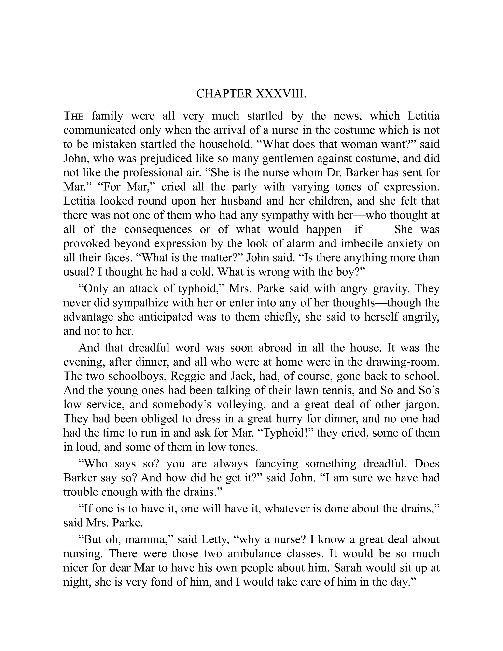 CHAPTER XXXVIII.
The family were all very much startled by the news, which Letitia
communicated only when the arrival of a nurse in the costume which is not
to be mistaken startled the household. “What does that woman want?” said
John, who was prejudiced like so many gentlemen against costume, and did
not like the professional air. “She is the nurse whom Dr. Barker has sent for
Mar.” “For Mar,” cried all the party with varying tones of expression.
Letitia looked round upon her husband and her children, and she felt that
there was not one of them who had any sympathy with her—who thought at
all of the consequences or of what would happen—if—— She was
provoked beyond expression by the look of alarm and imbecile anxiety on
all their faces. “What is the matter?” John said. “Is there anything more than
usual? I thought he had a cold. What is wrong with the boy?”
“Only an attack of typhoid,” Mrs. Parke said with angry gravity. They
never did sympathize with her or enter into any of her thoughts—though the
advantage she anticipated was to them chiefly, she said to herself angrily,
and not to her.
And that dreadful word was soon abroad in all the house. It was the
evening, after dinner, and all who were at home were in the drawing-room.
The two schoolboys, Reggie and Jack, had, of course, gone back to school.
And the young ones had been talking of their lawn tennis, and So and So’s
low service, and somebody’s volleying, and a great deal of other jargon.
They had been obliged to dress in a great hurry for dinner, and no one had
had the time to run in and ask for Mar. “Typhoid!” they cried, some of them
in loud, and some of them in low tones.
“Who says so? you are always fancying something dreadful. Does
Barker say so? And how did he get it?” said John. “I am sure we have had
trouble enough with the drains.”
“If one is to have it, one will have it, whatever is done about the drains,”
said Mrs. Parke.
“But oh, mamma,” said Letty, “why a nurse? I know a great deal about
nursing. There were those two ambulance classes. It would be so much
nicer for dear Mar to have his own people about him. Sarah would sit up at
night, she is very fond of him, and I would take care of him in the day.”
 