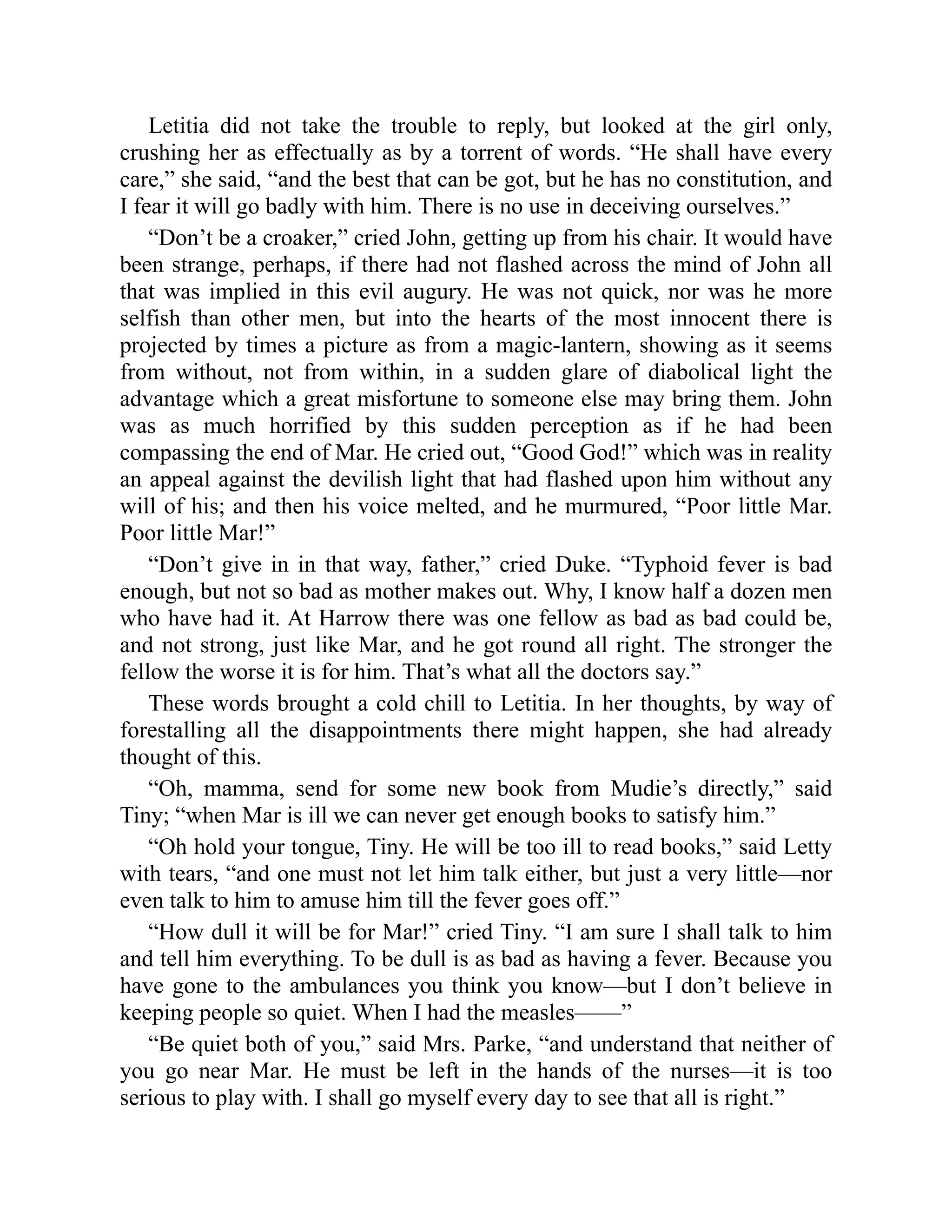 Letitia did not take the trouble to reply, but looked at the girl only,
crushing her as effectually as by a torrent of words. “He shall have every
care,” she said, “and the best that can be got, but he has no constitution, and
I fear it will go badly with him. There is no use in deceiving ourselves.”
“Don’t be a croaker,” cried John, getting up from his chair. It would have
been strange, perhaps, if there had not flashed across the mind of John all
that was implied in this evil augury. He was not quick, nor was he more
selfish than other men, but into the hearts of the most innocent there is
projected by times a picture as from a magic-lantern, showing as it seems
from without, not from within, in a sudden glare of diabolical light the
advantage which a great misfortune to someone else may bring them. John
was as much horrified by this sudden perception as if he had been
compassing the end of Mar. He cried out, “Good God!” which was in reality
an appeal against the devilish light that had flashed upon him without any
will of his; and then his voice melted, and he murmured, “Poor little Mar.
Poor little Mar!”
“Don’t give in in that way, father,” cried Duke. “Typhoid fever is bad
enough, but not so bad as mother makes out. Why, I know half a dozen men
who have had it. At Harrow there was one fellow as bad as bad could be,
and not strong, just like Mar, and he got round all right. The stronger the
fellow the worse it is for him. That’s what all the doctors say.”
These words brought a cold chill to Letitia. In her thoughts, by way of
forestalling all the disappointments there might happen, she had already
thought of this.
“Oh, mamma, send for some new book from Mudie’s directly,” said
Tiny; “when Mar is ill we can never get enough books to satisfy him.”
“Oh hold your tongue, Tiny. He will be too ill to read books,” said Letty
with tears, “and one must not let him talk either, but just a very little—nor
even talk to him to amuse him till the fever goes off.”
“How dull it will be for Mar!” cried Tiny. “I am sure I shall talk to him
and tell him everything. To be dull is as bad as having a fever. Because you
have gone to the ambulances you think you know—but I don’t believe in
keeping people so quiet. When I had the measles——”
“Be quiet both of you,” said Mrs. Parke, “and understand that neither of
you go near Mar. He must be left in the hands of the nurses—it is too
serious to play with. I shall go myself every day to see that all is right.”
 
