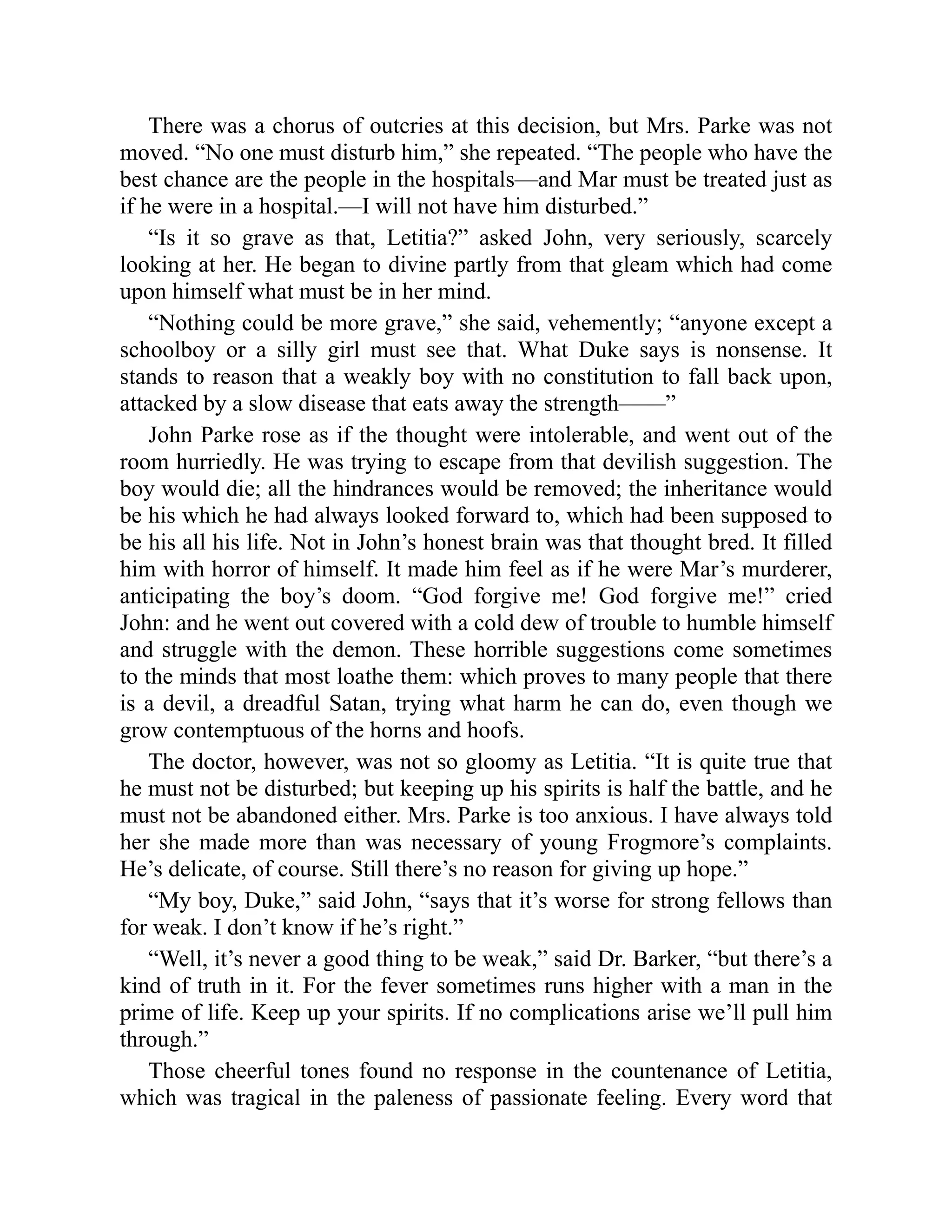 There was a chorus of outcries at this decision, but Mrs. Parke was not
moved. “No one must disturb him,” she repeated. “The people who have the
best chance are the people in the hospitals—and Mar must be treated just as
if he were in a hospital.—I will not have him disturbed.”
“Is it so grave as that, Letitia?” asked John, very seriously, scarcely
looking at her. He began to divine partly from that gleam which had come
upon himself what must be in her mind.
“Nothing could be more grave,” she said, vehemently; “anyone except a
schoolboy or a silly girl must see that. What Duke says is nonsense. It
stands to reason that a weakly boy with no constitution to fall back upon,
attacked by a slow disease that eats away the strength——”
John Parke rose as if the thought were intolerable, and went out of the
room hurriedly. He was trying to escape from that devilish suggestion. The
boy would die; all the hindrances would be removed; the inheritance would
be his which he had always looked forward to, which had been supposed to
be his all his life. Not in John’s honest brain was that thought bred. It filled
him with horror of himself. It made him feel as if he were Mar’s murderer,
anticipating the boy’s doom. “God forgive me! God forgive me!” cried
John: and he went out covered with a cold dew of trouble to humble himself
and struggle with the demon. These horrible suggestions come sometimes
to the minds that most loathe them: which proves to many people that there
is a devil, a dreadful Satan, trying what harm he can do, even though we
grow contemptuous of the horns and hoofs.
The doctor, however, was not so gloomy as Letitia. “It is quite true that
he must not be disturbed; but keeping up his spirits is half the battle, and he
must not be abandoned either. Mrs. Parke is too anxious. I have always told
her she made more than was necessary of young Frogmore’s complaints.
He’s delicate, of course. Still there’s no reason for giving up hope.”
“My boy, Duke,” said John, “says that it’s worse for strong fellows than
for weak. I don’t know if he’s right.”
“Well, it’s never a good thing to be weak,” said Dr. Barker, “but there’s a
kind of truth in it. For the fever sometimes runs higher with a man in the
prime of life. Keep up your spirits. If no complications arise we’ll pull him
through.”
Those cheerful tones found no response in the countenance of Letitia,
which was tragical in the paleness of passionate feeling. Every word that
 