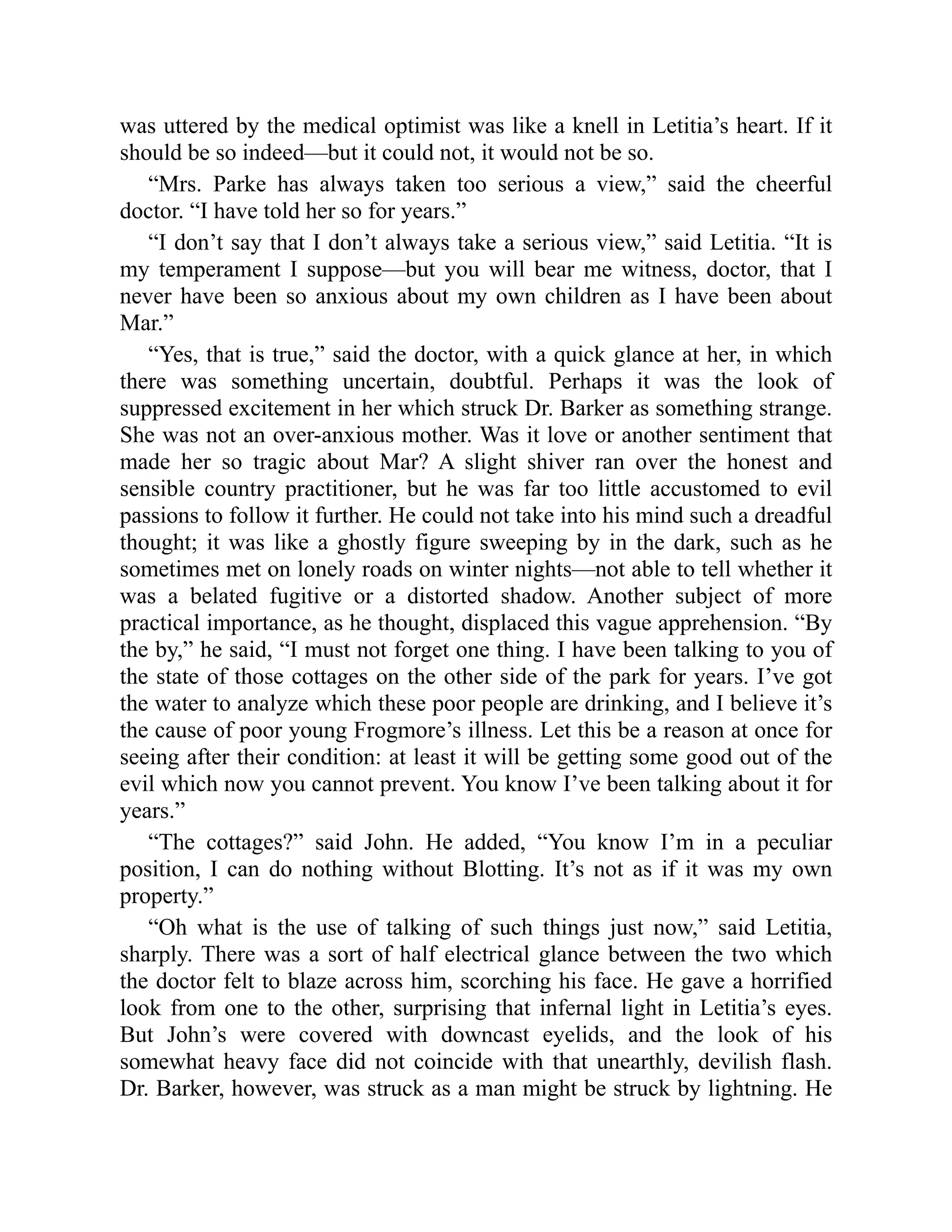 was uttered by the medical optimist was like a knell in Letitia’s heart. If it
should be so indeed—but it could not, it would not be so.
“Mrs. Parke has always taken too serious a view,” said the cheerful
doctor. “I have told her so for years.”
“I don’t say that I don’t always take a serious view,” said Letitia. “It is
my temperament I suppose—but you will bear me witness, doctor, that I
never have been so anxious about my own children as I have been about
Mar.”
“Yes, that is true,” said the doctor, with a quick glance at her, in which
there was something uncertain, doubtful. Perhaps it was the look of
suppressed excitement in her which struck Dr. Barker as something strange.
She was not an over-anxious mother. Was it love or another sentiment that
made her so tragic about Mar? A slight shiver ran over the honest and
sensible country practitioner, but he was far too little accustomed to evil
passions to follow it further. He could not take into his mind such a dreadful
thought; it was like a ghostly figure sweeping by in the dark, such as he
sometimes met on lonely roads on winter nights—not able to tell whether it
was a belated fugitive or a distorted shadow. Another subject of more
practical importance, as he thought, displaced this vague apprehension. “By
the by,” he said, “I must not forget one thing. I have been talking to you of
the state of those cottages on the other side of the park for years. I’ve got
the water to analyze which these poor people are drinking, and I believe it’s
the cause of poor young Frogmore’s illness. Let this be a reason at once for
seeing after their condition: at least it will be getting some good out of the
evil which now you cannot prevent. You know I’ve been talking about it for
years.”
“The cottages?” said John. He added, “You know I’m in a peculiar
position, I can do nothing without Blotting. It’s not as if it was my own
property.”
“Oh what is the use of talking of such things just now,” said Letitia,
sharply. There was a sort of half electrical glance between the two which
the doctor felt to blaze across him, scorching his face. He gave a horrified
look from one to the other, surprising that infernal light in Letitia’s eyes.
But John’s were covered with downcast eyelids, and the look of his
somewhat heavy face did not coincide with that unearthly, devilish flash.
Dr. Barker, however, was struck as a man might be struck by lightning. He
 