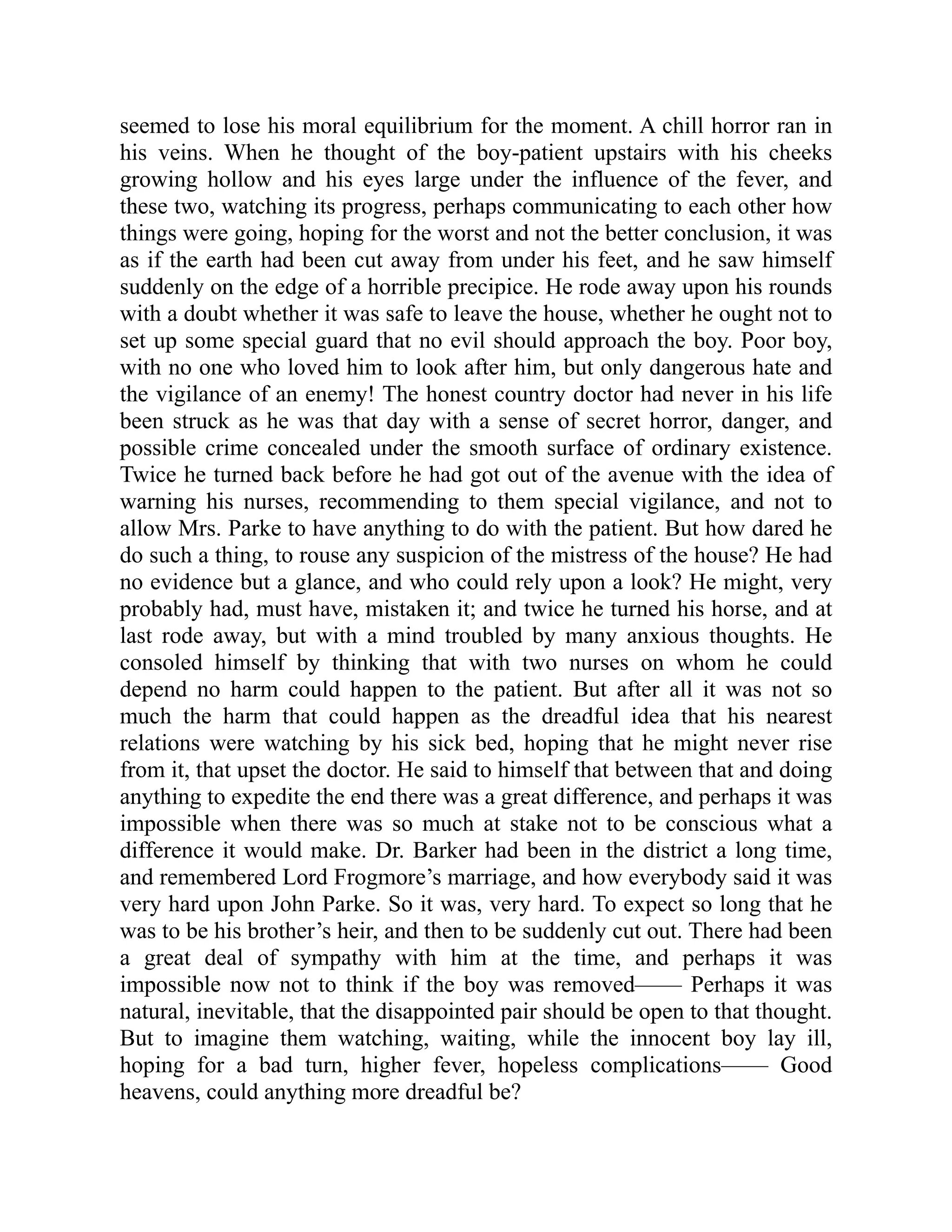 seemed to lose his moral equilibrium for the moment. A chill horror ran in
his veins. When he thought of the boy-patient upstairs with his cheeks
growing hollow and his eyes large under the influence of the fever, and
these two, watching its progress, perhaps communicating to each other how
things were going, hoping for the worst and not the better conclusion, it was
as if the earth had been cut away from under his feet, and he saw himself
suddenly on the edge of a horrible precipice. He rode away upon his rounds
with a doubt whether it was safe to leave the house, whether he ought not to
set up some special guard that no evil should approach the boy. Poor boy,
with no one who loved him to look after him, but only dangerous hate and
the vigilance of an enemy! The honest country doctor had never in his life
been struck as he was that day with a sense of secret horror, danger, and
possible crime concealed under the smooth surface of ordinary existence.
Twice he turned back before he had got out of the avenue with the idea of
warning his nurses, recommending to them special vigilance, and not to
allow Mrs. Parke to have anything to do with the patient. But how dared he
do such a thing, to rouse any suspicion of the mistress of the house? He had
no evidence but a glance, and who could rely upon a look? He might, very
probably had, must have, mistaken it; and twice he turned his horse, and at
last rode away, but with a mind troubled by many anxious thoughts. He
consoled himself by thinking that with two nurses on whom he could
depend no harm could happen to the patient. But after all it was not so
much the harm that could happen as the dreadful idea that his nearest
relations were watching by his sick bed, hoping that he might never rise
from it, that upset the doctor. He said to himself that between that and doing
anything to expedite the end there was a great difference, and perhaps it was
impossible when there was so much at stake not to be conscious what a
difference it would make. Dr. Barker had been in the district a long time,
and remembered Lord Frogmore’s marriage, and how everybody said it was
very hard upon John Parke. So it was, very hard. To expect so long that he
was to be his brother’s heir, and then to be suddenly cut out. There had been
a great deal of sympathy with him at the time, and perhaps it was
impossible now not to think if the boy was removed—— Perhaps it was
natural, inevitable, that the disappointed pair should be open to that thought.
But to imagine them watching, waiting, while the innocent boy lay ill,
hoping for a bad turn, higher fever, hopeless complications—— Good
heavens, could anything more dreadful be?
 