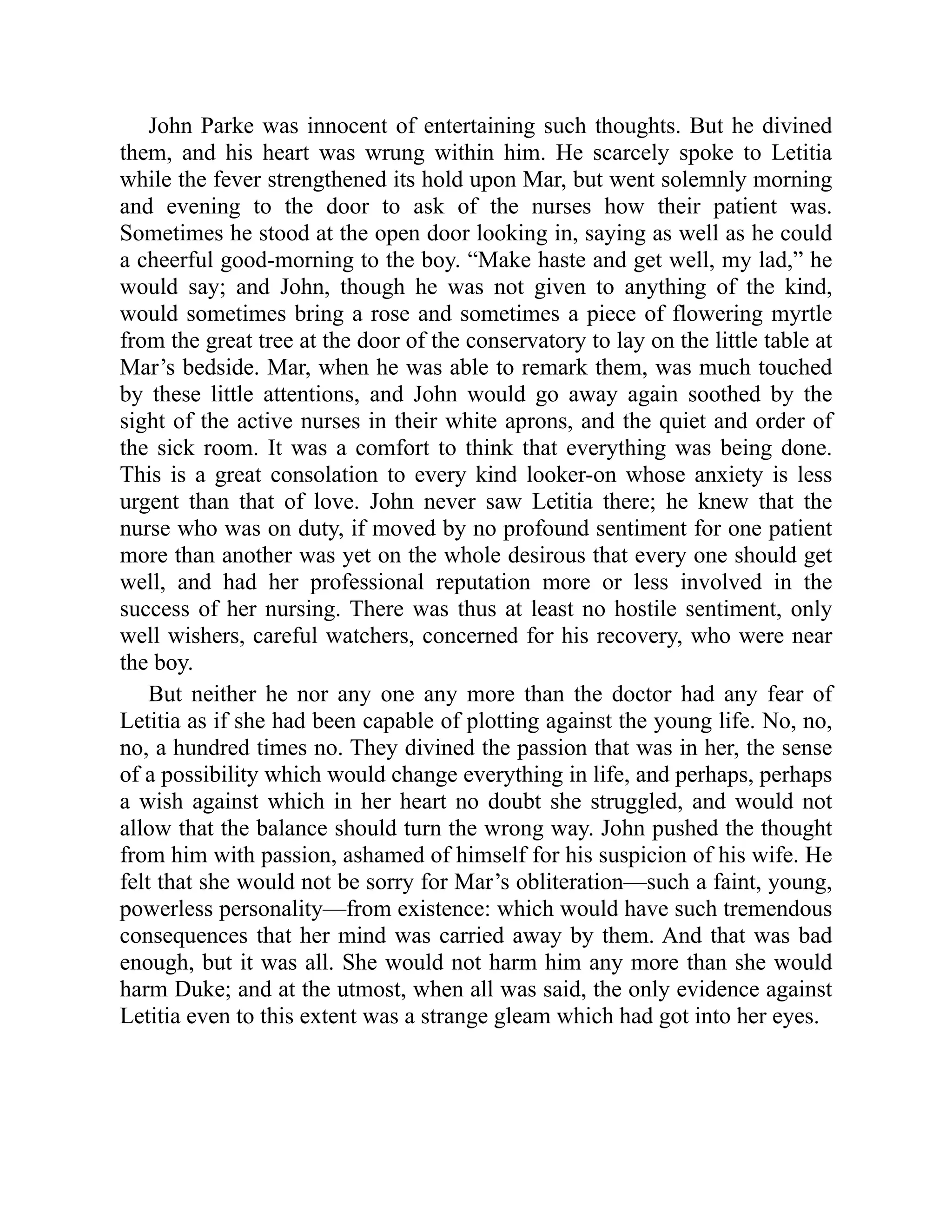John Parke was innocent of entertaining such thoughts. But he divined
them, and his heart was wrung within him. He scarcely spoke to Letitia
while the fever strengthened its hold upon Mar, but went solemnly morning
and evening to the door to ask of the nurses how their patient was.
Sometimes he stood at the open door looking in, saying as well as he could
a cheerful good-morning to the boy. “Make haste and get well, my lad,” he
would say; and John, though he was not given to anything of the kind,
would sometimes bring a rose and sometimes a piece of flowering myrtle
from the great tree at the door of the conservatory to lay on the little table at
Mar’s bedside. Mar, when he was able to remark them, was much touched
by these little attentions, and John would go away again soothed by the
sight of the active nurses in their white aprons, and the quiet and order of
the sick room. It was a comfort to think that everything was being done.
This is a great consolation to every kind looker-on whose anxiety is less
urgent than that of love. John never saw Letitia there; he knew that the
nurse who was on duty, if moved by no profound sentiment for one patient
more than another was yet on the whole desirous that every one should get
well, and had her professional reputation more or less involved in the
success of her nursing. There was thus at least no hostile sentiment, only
well wishers, careful watchers, concerned for his recovery, who were near
the boy.
But neither he nor any one any more than the doctor had any fear of
Letitia as if she had been capable of plotting against the young life. No, no,
no, a hundred times no. They divined the passion that was in her, the sense
of a possibility which would change everything in life, and perhaps, perhaps
a wish against which in her heart no doubt she struggled, and would not
allow that the balance should turn the wrong way. John pushed the thought
from him with passion, ashamed of himself for his suspicion of his wife. He
felt that she would not be sorry for Mar’s obliteration—such a faint, young,
powerless personality—from existence: which would have such tremendous
consequences that her mind was carried away by them. And that was bad
enough, but it was all. She would not harm him any more than she would
harm Duke; and at the utmost, when all was said, the only evidence against
Letitia even to this extent was a strange gleam which had got into her eyes.
 