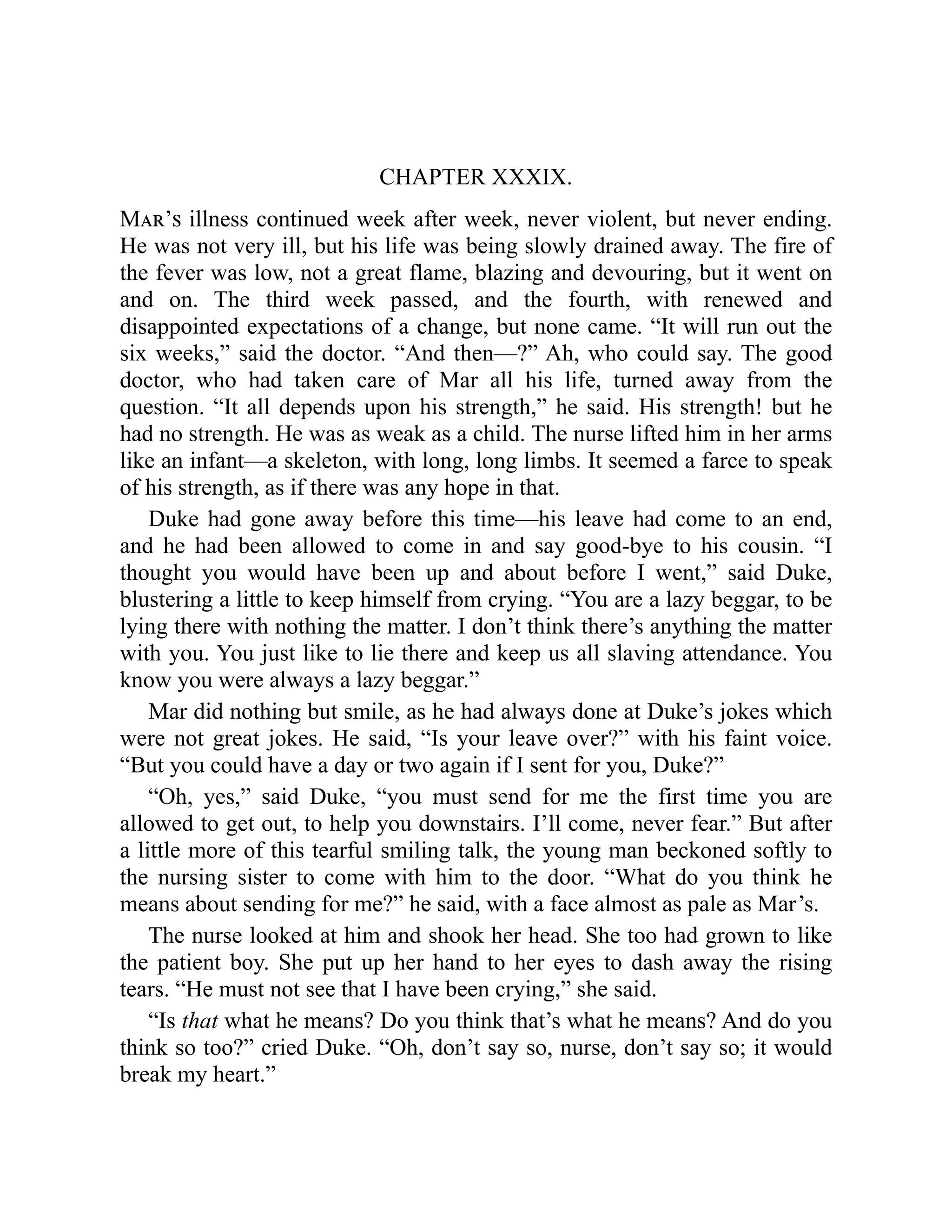 CHAPTER XXXIX.
Mar’s illness continued week after week, never violent, but never ending.
He was not very ill, but his life was being slowly drained away. The fire of
the fever was low, not a great flame, blazing and devouring, but it went on
and on. The third week passed, and the fourth, with renewed and
disappointed expectations of a change, but none came. “It will run out the
six weeks,” said the doctor. “And then—?” Ah, who could say. The good
doctor, who had taken care of Mar all his life, turned away from the
question. “It all depends upon his strength,” he said. His strength! but he
had no strength. He was as weak as a child. The nurse lifted him in her arms
like an infant—a skeleton, with long, long limbs. It seemed a farce to speak
of his strength, as if there was any hope in that.
Duke had gone away before this time—his leave had come to an end,
and he had been allowed to come in and say good-bye to his cousin. “I
thought you would have been up and about before I went,” said Duke,
blustering a little to keep himself from crying. “You are a lazy beggar, to be
lying there with nothing the matter. I don’t think there’s anything the matter
with you. You just like to lie there and keep us all slaving attendance. You
know you were always a lazy beggar.”
Mar did nothing but smile, as he had always done at Duke’s jokes which
were not great jokes. He said, “Is your leave over?” with his faint voice.
“But you could have a day or two again if I sent for you, Duke?”
“Oh, yes,” said Duke, “you must send for me the first time you are
allowed to get out, to help you downstairs. I’ll come, never fear.” But after
a little more of this tearful smiling talk, the young man beckoned softly to
the nursing sister to come with him to the door. “What do you think he
means about sending for me?” he said, with a face almost as pale as Mar’s.
The nurse looked at him and shook her head. She too had grown to like
the patient boy. She put up her hand to her eyes to dash away the rising
tears. “He must not see that I have been crying,” she said.
“Is that what he means? Do you think that’s what he means? And do you
think so too?” cried Duke. “Oh, don’t say so, nurse, don’t say so; it would
break my heart.”
 