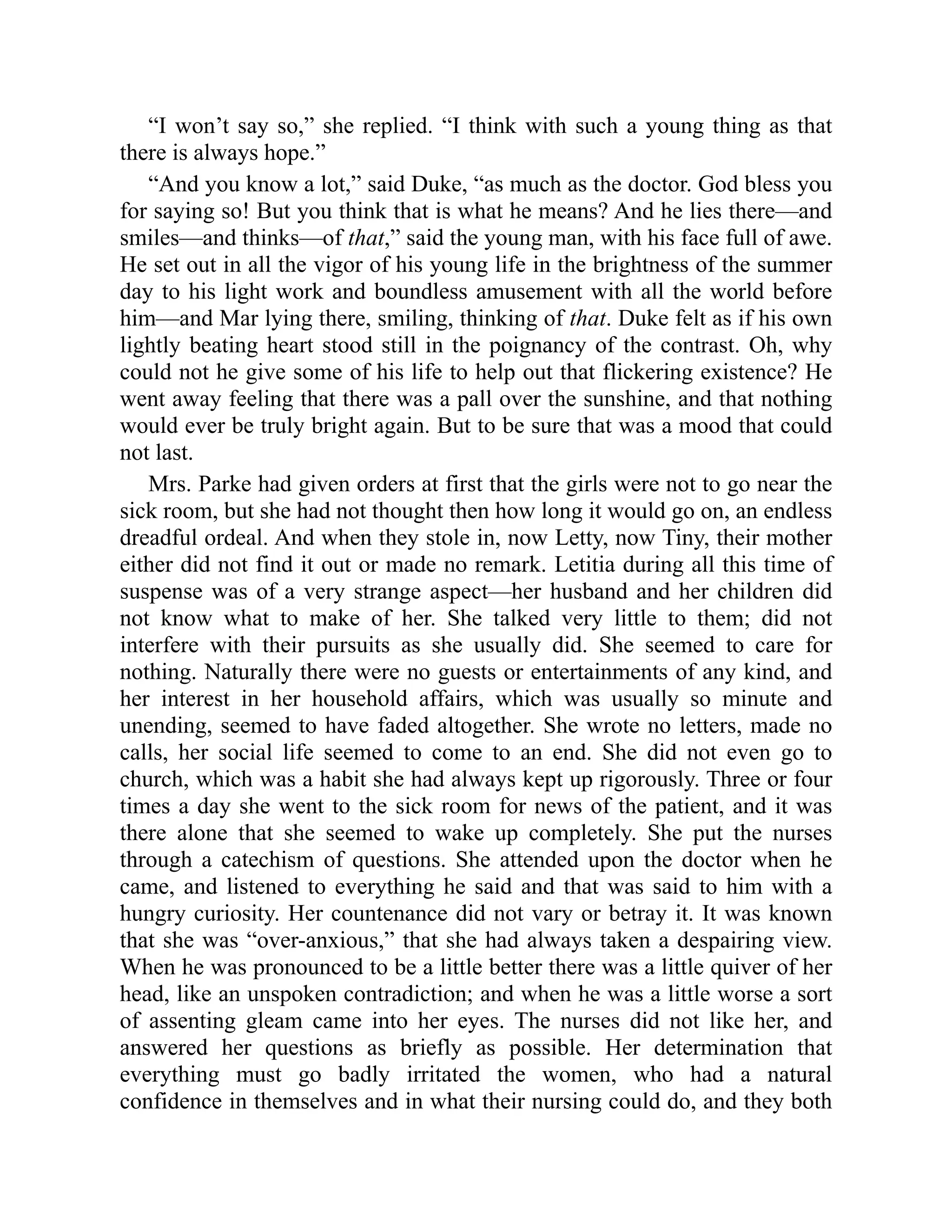 “I won’t say so,” she replied. “I think with such a young thing as that
there is always hope.”
“And you know a lot,” said Duke, “as much as the doctor. God bless you
for saying so! But you think that is what he means? And he lies there—and
smiles—and thinks—of that,” said the young man, with his face full of awe.
He set out in all the vigor of his young life in the brightness of the summer
day to his light work and boundless amusement with all the world before
him—and Mar lying there, smiling, thinking of that. Duke felt as if his own
lightly beating heart stood still in the poignancy of the contrast. Oh, why
could not he give some of his life to help out that flickering existence? He
went away feeling that there was a pall over the sunshine, and that nothing
would ever be truly bright again. But to be sure that was a mood that could
not last.
Mrs. Parke had given orders at first that the girls were not to go near the
sick room, but she had not thought then how long it would go on, an endless
dreadful ordeal. And when they stole in, now Letty, now Tiny, their mother
either did not find it out or made no remark. Letitia during all this time of
suspense was of a very strange aspect—her husband and her children did
not know what to make of her. She talked very little to them; did not
interfere with their pursuits as she usually did. She seemed to care for
nothing. Naturally there were no guests or entertainments of any kind, and
her interest in her household affairs, which was usually so minute and
unending, seemed to have faded altogether. She wrote no letters, made no
calls, her social life seemed to come to an end. She did not even go to
church, which was a habit she had always kept up rigorously. Three or four
times a day she went to the sick room for news of the patient, and it was
there alone that she seemed to wake up completely. She put the nurses
through a catechism of questions. She attended upon the doctor when he
came, and listened to everything he said and that was said to him with a
hungry curiosity. Her countenance did not vary or betray it. It was known
that she was “over-anxious,” that she had always taken a despairing view.
When he was pronounced to be a little better there was a little quiver of her
head, like an unspoken contradiction; and when he was a little worse a sort
of assenting gleam came into her eyes. The nurses did not like her, and
answered her questions as briefly as possible. Her determination that
everything must go badly irritated the women, who had a natural
confidence in themselves and in what their nursing could do, and they both
 