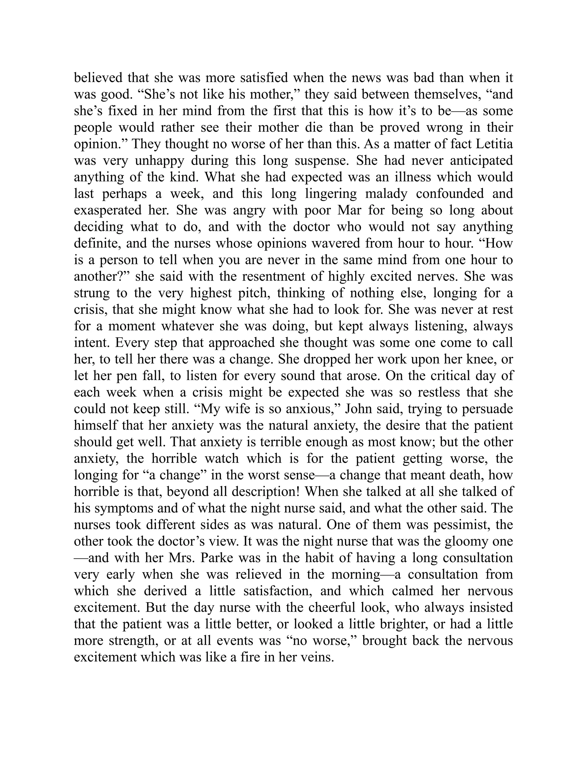 believed that she was more satisfied when the news was bad than when it
was good. “She’s not like his mother,” they said between themselves, “and
she’s fixed in her mind from the first that this is how it’s to be—as some
people would rather see their mother die than be proved wrong in their
opinion.” They thought no worse of her than this. As a matter of fact Letitia
was very unhappy during this long suspense. She had never anticipated
anything of the kind. What she had expected was an illness which would
last perhaps a week, and this long lingering malady confounded and
exasperated her. She was angry with poor Mar for being so long about
deciding what to do, and with the doctor who would not say anything
definite, and the nurses whose opinions wavered from hour to hour. “How
is a person to tell when you are never in the same mind from one hour to
another?” she said with the resentment of highly excited nerves. She was
strung to the very highest pitch, thinking of nothing else, longing for a
crisis, that she might know what she had to look for. She was never at rest
for a moment whatever she was doing, but kept always listening, always
intent. Every step that approached she thought was some one come to call
her, to tell her there was a change. She dropped her work upon her knee, or
let her pen fall, to listen for every sound that arose. On the critical day of
each week when a crisis might be expected she was so restless that she
could not keep still. “My wife is so anxious,” John said, trying to persuade
himself that her anxiety was the natural anxiety, the desire that the patient
should get well. That anxiety is terrible enough as most know; but the other
anxiety, the horrible watch which is for the patient getting worse, the
longing for “a change” in the worst sense—a change that meant death, how
horrible is that, beyond all description! When she talked at all she talked of
his symptoms and of what the night nurse said, and what the other said. The
nurses took different sides as was natural. One of them was pessimist, the
other took the doctor’s view. It was the night nurse that was the gloomy one
—and with her Mrs. Parke was in the habit of having a long consultation
very early when she was relieved in the morning—a consultation from
which she derived a little satisfaction, and which calmed her nervous
excitement. But the day nurse with the cheerful look, who always insisted
that the patient was a little better, or looked a little brighter, or had a little
more strength, or at all events was “no worse,” brought back the nervous
excitement which was like a fire in her veins.
 