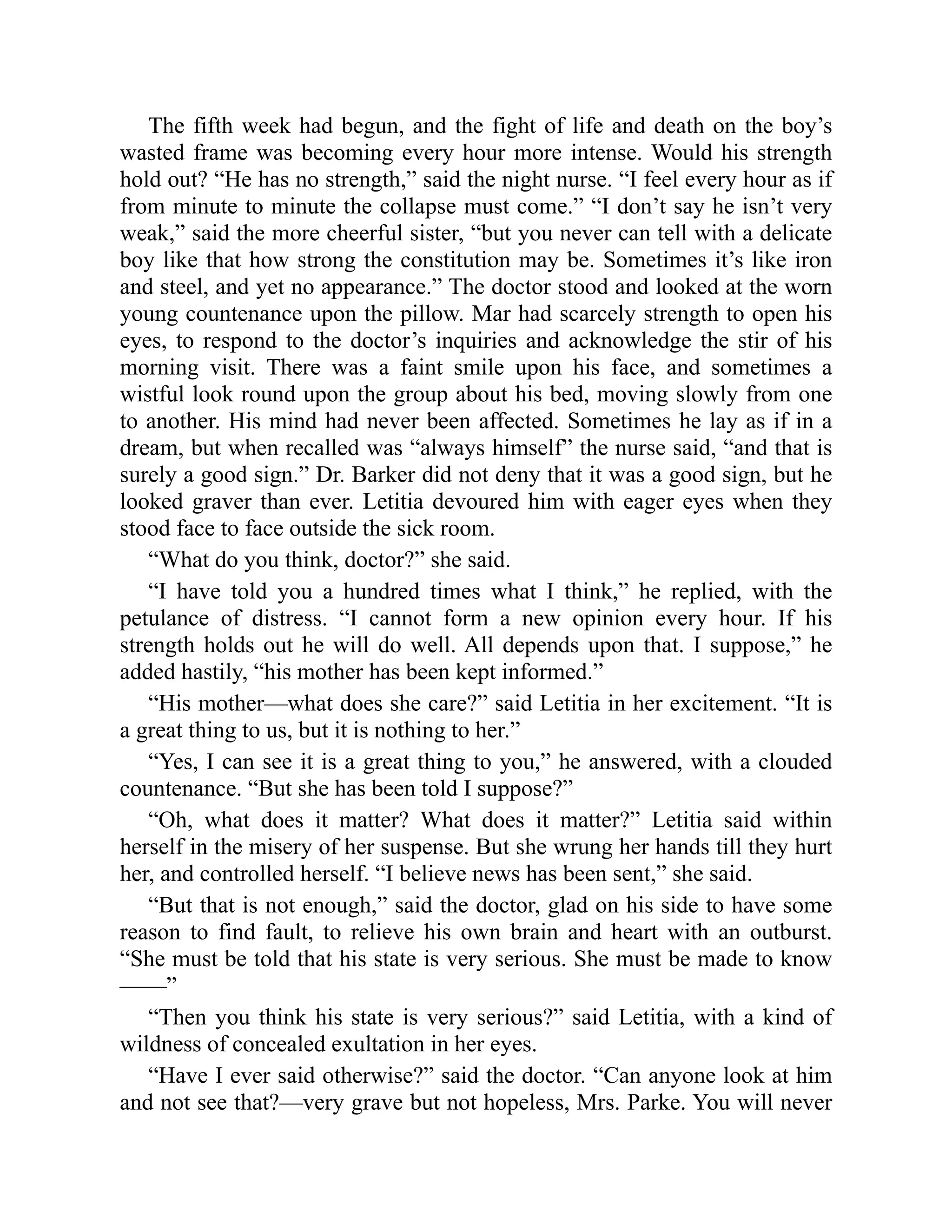 The fifth week had begun, and the fight of life and death on the boy’s
wasted frame was becoming every hour more intense. Would his strength
hold out? “He has no strength,” said the night nurse. “I feel every hour as if
from minute to minute the collapse must come.” “I don’t say he isn’t very
weak,” said the more cheerful sister, “but you never can tell with a delicate
boy like that how strong the constitution may be. Sometimes it’s like iron
and steel, and yet no appearance.” The doctor stood and looked at the worn
young countenance upon the pillow. Mar had scarcely strength to open his
eyes, to respond to the doctor’s inquiries and acknowledge the stir of his
morning visit. There was a faint smile upon his face, and sometimes a
wistful look round upon the group about his bed, moving slowly from one
to another. His mind had never been affected. Sometimes he lay as if in a
dream, but when recalled was “always himself” the nurse said, “and that is
surely a good sign.” Dr. Barker did not deny that it was a good sign, but he
looked graver than ever. Letitia devoured him with eager eyes when they
stood face to face outside the sick room.
“What do you think, doctor?” she said.
“I have told you a hundred times what I think,” he replied, with the
petulance of distress. “I cannot form a new opinion every hour. If his
strength holds out he will do well. All depends upon that. I suppose,” he
added hastily, “his mother has been kept informed.”
“His mother—what does she care?” said Letitia in her excitement. “It is
a great thing to us, but it is nothing to her.”
“Yes, I can see it is a great thing to you,” he answered, with a clouded
countenance. “But she has been told I suppose?”
“Oh, what does it matter? What does it matter?” Letitia said within
herself in the misery of her suspense. But she wrung her hands till they hurt
her, and controlled herself. “I believe news has been sent,” she said.
“But that is not enough,” said the doctor, glad on his side to have some
reason to find fault, to relieve his own brain and heart with an outburst.
“She must be told that his state is very serious. She must be made to know
——”
“Then you think his state is very serious?” said Letitia, with a kind of
wildness of concealed exultation in her eyes.
“Have I ever said otherwise?” said the doctor. “Can anyone look at him
and not see that?—very grave but not hopeless, Mrs. Parke. You will never
 