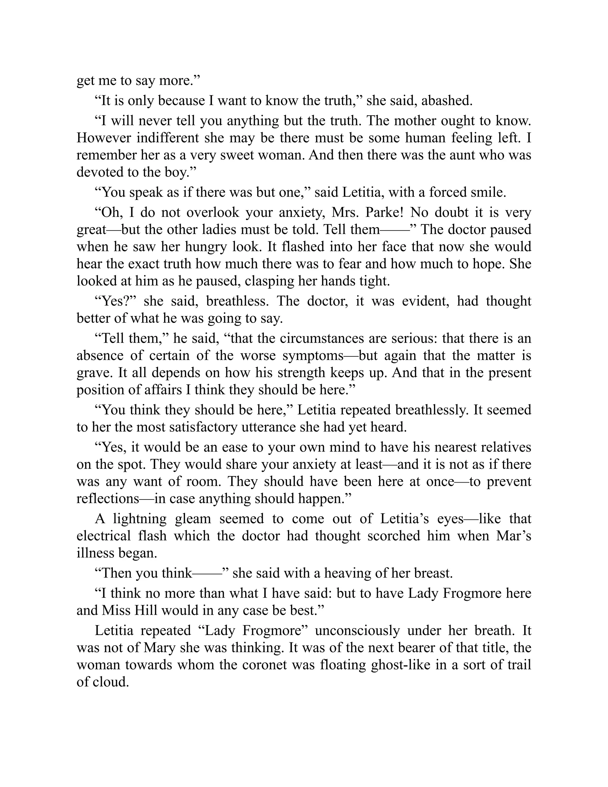 get me to say more.”
“It is only because I want to know the truth,” she said, abashed.
“I will never tell you anything but the truth. The mother ought to know.
However indifferent she may be there must be some human feeling left. I
remember her as a very sweet woman. And then there was the aunt who was
devoted to the boy.”
“You speak as if there was but one,” said Letitia, with a forced smile.
“Oh, I do not overlook your anxiety, Mrs. Parke! No doubt it is very
great—but the other ladies must be told. Tell them——” The doctor paused
when he saw her hungry look. It flashed into her face that now she would
hear the exact truth how much there was to fear and how much to hope. She
looked at him as he paused, clasping her hands tight.
“Yes?” she said, breathless. The doctor, it was evident, had thought
better of what he was going to say.
“Tell them,” he said, “that the circumstances are serious: that there is an
absence of certain of the worse symptoms—but again that the matter is
grave. It all depends on how his strength keeps up. And that in the present
position of affairs I think they should be here.”
“You think they should be here,” Letitia repeated breathlessly. It seemed
to her the most satisfactory utterance she had yet heard.
“Yes, it would be an ease to your own mind to have his nearest relatives
on the spot. They would share your anxiety at least—and it is not as if there
was any want of room. They should have been here at once—to prevent
reflections—in case anything should happen.”
A lightning gleam seemed to come out of Letitia’s eyes—like that
electrical flash which the doctor had thought scorched him when Mar’s
illness began.
“Then you think——” she said with a heaving of her breast.
“I think no more than what I have said: but to have Lady Frogmore here
and Miss Hill would in any case be best.”
Letitia repeated “Lady Frogmore” unconsciously under her breath. It
was not of Mary she was thinking. It was of the next bearer of that title, the
woman towards whom the coronet was floating ghost-like in a sort of trail
of cloud.
 