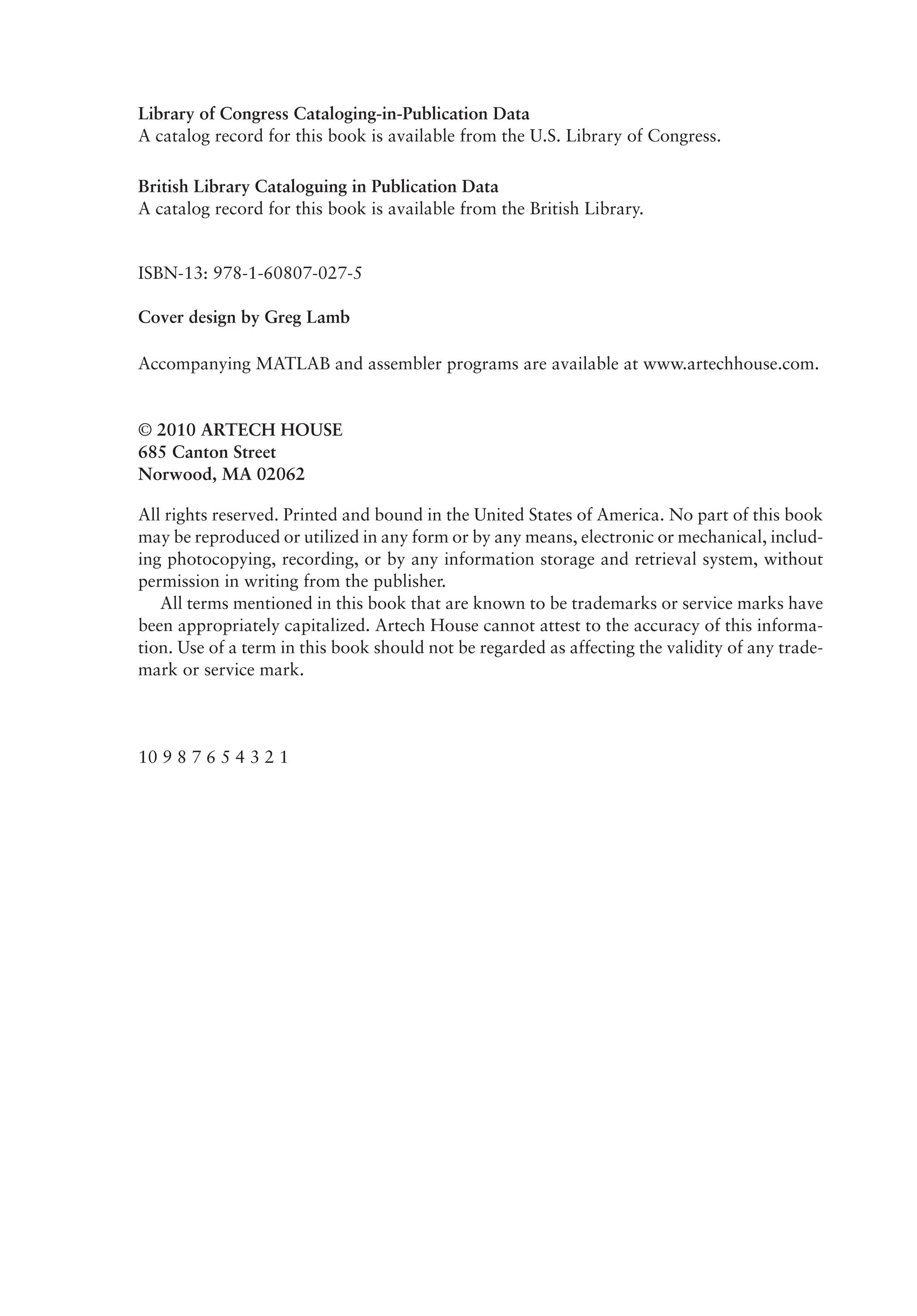 Library of Congress Cataloging-in-Publication Data
A catalog record for this book is available from the U.S. Library of Congress.
British Library Cataloguing in Publication Data
A catalog record for this book is available from the British Library.
ISBN-13: 978-1-60807-027-5
Cover design by Greg Lamb
Accompanying MATLAB and assembler programs are available at www.artechhouse.com.
© 2010 ARTECH HOUSE
685 Canton Street
Norwood, MA 02062
All rights reserved. Printed and bound in the United States of America. No part of this book
may be reproduced or utilized in any form or by any means, electronic or mechanical, includ­
ing photocopying, recording, or by any information storage and retrieval system, without
permission in writing from the publisher.
All terms mentioned in this book that are known to be trademarks or service marks have
been appropriately capitalized. Artech House cannot attest to the accuracy of this informa­
tion. Use of a term in this book should not be regarded as affecting the validity of any trade­
mark or service mark.
10 9 8 7 6 5 4 3 2 1
 