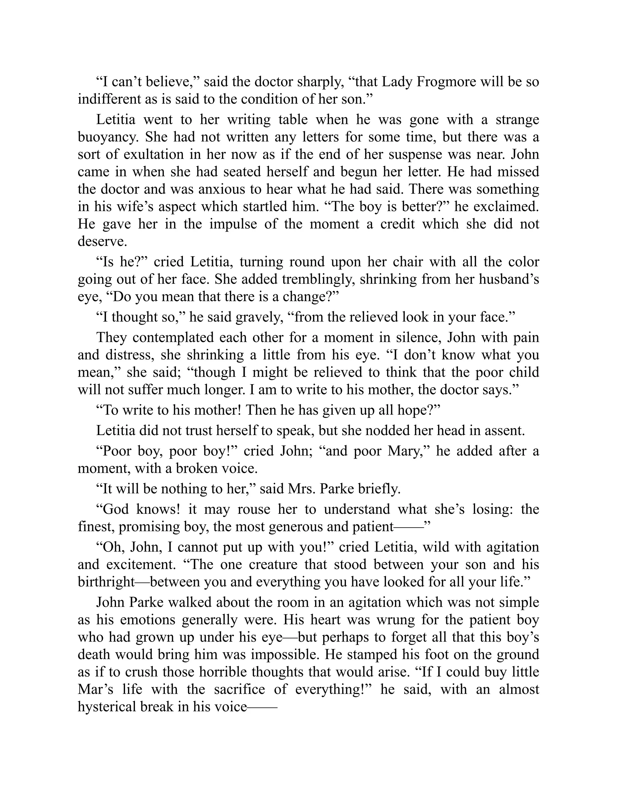 “I can’t believe,” said the doctor sharply, “that Lady Frogmore will be so
indifferent as is said to the condition of her son.”
Letitia went to her writing table when he was gone with a strange
buoyancy. She had not written any letters for some time, but there was a
sort of exultation in her now as if the end of her suspense was near. John
came in when she had seated herself and begun her letter. He had missed
the doctor and was anxious to hear what he had said. There was something
in his wife’s aspect which startled him. “The boy is better?” he exclaimed.
He gave her in the impulse of the moment a credit which she did not
deserve.
“Is he?” cried Letitia, turning round upon her chair with all the color
going out of her face. She added tremblingly, shrinking from her husband’s
eye, “Do you mean that there is a change?”
“I thought so,” he said gravely, “from the relieved look in your face.”
They contemplated each other for a moment in silence, John with pain
and distress, she shrinking a little from his eye. “I don’t know what you
mean,” she said; “though I might be relieved to think that the poor child
will not suffer much longer. I am to write to his mother, the doctor says.”
“To write to his mother! Then he has given up all hope?”
Letitia did not trust herself to speak, but she nodded her head in assent.
“Poor boy, poor boy!” cried John; “and poor Mary,” he added after a
moment, with a broken voice.
“It will be nothing to her,” said Mrs. Parke briefly.
“God knows! it may rouse her to understand what she’s losing: the
finest, promising boy, the most generous and patient——”
“Oh, John, I cannot put up with you!” cried Letitia, wild with agitation
and excitement. “The one creature that stood between your son and his
birthright—between you and everything you have looked for all your life.”
John Parke walked about the room in an agitation which was not simple
as his emotions generally were. His heart was wrung for the patient boy
who had grown up under his eye—but perhaps to forget all that this boy’s
death would bring him was impossible. He stamped his foot on the ground
as if to crush those horrible thoughts that would arise. “If I could buy little
Mar’s life with the sacrifice of everything!” he said, with an almost
hysterical break in his voice——
 