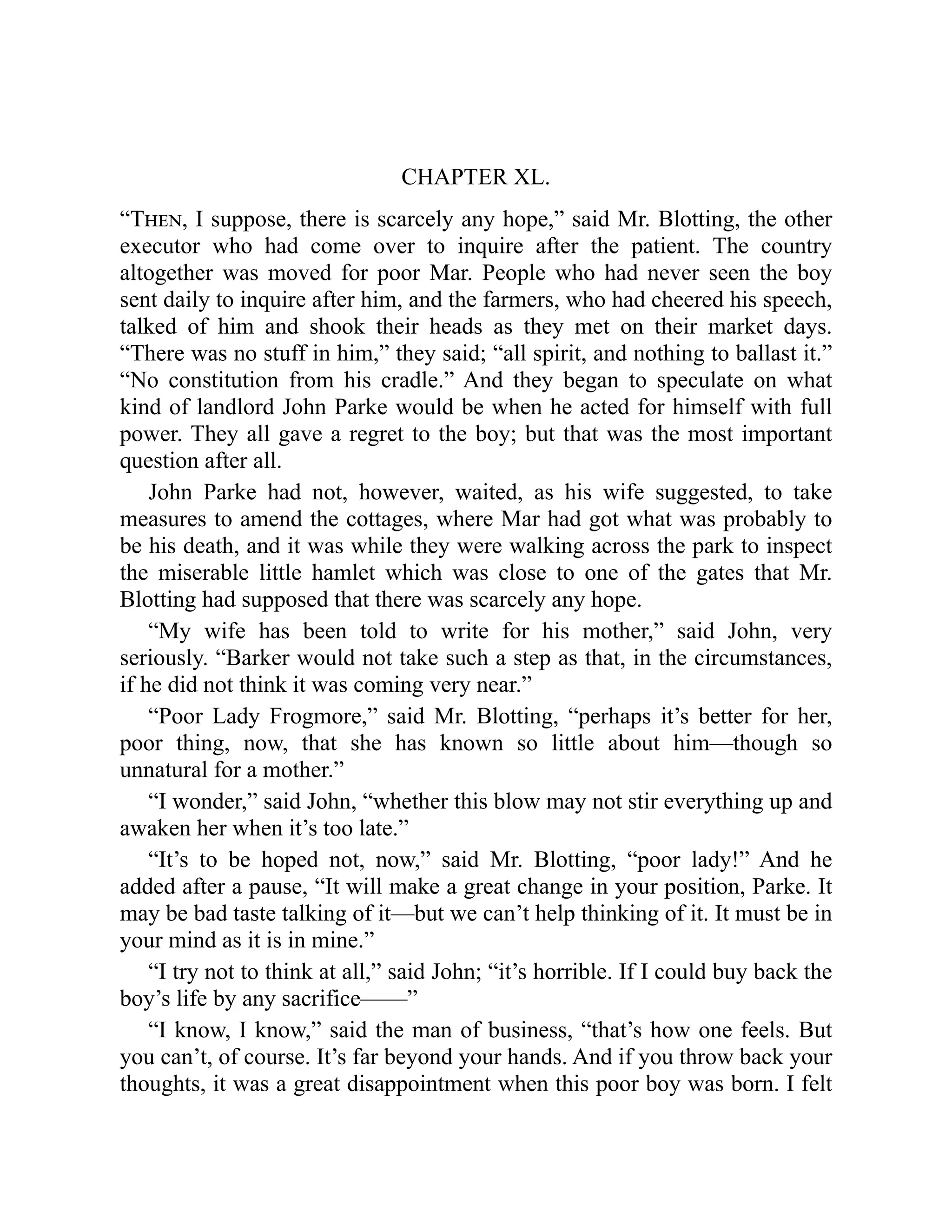 CHAPTER XL.
“Then, I suppose, there is scarcely any hope,” said Mr. Blotting, the other
executor who had come over to inquire after the patient. The country
altogether was moved for poor Mar. People who had never seen the boy
sent daily to inquire after him, and the farmers, who had cheered his speech,
talked of him and shook their heads as they met on their market days.
“There was no stuff in him,” they said; “all spirit, and nothing to ballast it.”
“No constitution from his cradle.” And they began to speculate on what
kind of landlord John Parke would be when he acted for himself with full
power. They all gave a regret to the boy; but that was the most important
question after all.
John Parke had not, however, waited, as his wife suggested, to take
measures to amend the cottages, where Mar had got what was probably to
be his death, and it was while they were walking across the park to inspect
the miserable little hamlet which was close to one of the gates that Mr.
Blotting had supposed that there was scarcely any hope.
“My wife has been told to write for his mother,” said John, very
seriously. “Barker would not take such a step as that, in the circumstances,
if he did not think it was coming very near.”
“Poor Lady Frogmore,” said Mr. Blotting, “perhaps it’s better for her,
poor thing, now, that she has known so little about him—though so
unnatural for a mother.”
“I wonder,” said John, “whether this blow may not stir everything up and
awaken her when it’s too late.”
“It’s to be hoped not, now,” said Mr. Blotting, “poor lady!” And he
added after a pause, “It will make a great change in your position, Parke. It
may be bad taste talking of it—but we can’t help thinking of it. It must be in
your mind as it is in mine.”
“I try not to think at all,” said John; “it’s horrible. If I could buy back the
boy’s life by any sacrifice——”
“I know, I know,” said the man of business, “that’s how one feels. But
you can’t, of course. It’s far beyond your hands. And if you throw back your
thoughts, it was a great disappointment when this poor boy was born. I felt
 