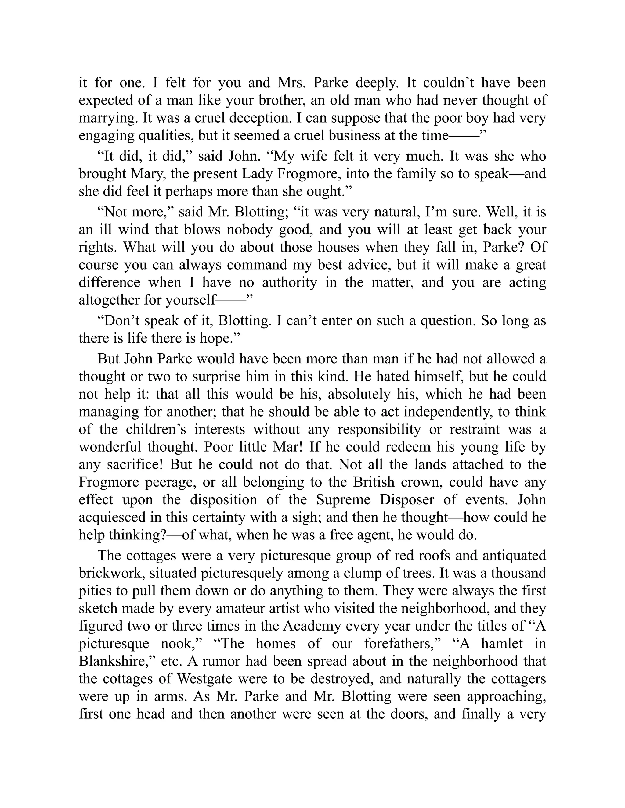 it for one. I felt for you and Mrs. Parke deeply. It couldn’t have been
expected of a man like your brother, an old man who had never thought of
marrying. It was a cruel deception. I can suppose that the poor boy had very
engaging qualities, but it seemed a cruel business at the time——”
“It did, it did,” said John. “My wife felt it very much. It was she who
brought Mary, the present Lady Frogmore, into the family so to speak—and
she did feel it perhaps more than she ought.”
“Not more,” said Mr. Blotting; “it was very natural, I’m sure. Well, it is
an ill wind that blows nobody good, and you will at least get back your
rights. What will you do about those houses when they fall in, Parke? Of
course you can always command my best advice, but it will make a great
difference when I have no authority in the matter, and you are acting
altogether for yourself——”
“Don’t speak of it, Blotting. I can’t enter on such a question. So long as
there is life there is hope.”
But John Parke would have been more than man if he had not allowed a
thought or two to surprise him in this kind. He hated himself, but he could
not help it: that all this would be his, absolutely his, which he had been
managing for another; that he should be able to act independently, to think
of the children’s interests without any responsibility or restraint was a
wonderful thought. Poor little Mar! If he could redeem his young life by
any sacrifice! But he could not do that. Not all the lands attached to the
Frogmore peerage, or all belonging to the British crown, could have any
effect upon the disposition of the Supreme Disposer of events. John
acquiesced in this certainty with a sigh; and then he thought—how could he
help thinking?—of what, when he was a free agent, he would do.
The cottages were a very picturesque group of red roofs and antiquated
brickwork, situated picturesquely among a clump of trees. It was a thousand
pities to pull them down or do anything to them. They were always the first
sketch made by every amateur artist who visited the neighborhood, and they
figured two or three times in the Academy every year under the titles of “A
picturesque nook,” “The homes of our forefathers,” “A hamlet in
Blankshire,” etc. A rumor had been spread about in the neighborhood that
the cottages of Westgate were to be destroyed, and naturally the cottagers
were up in arms. As Mr. Parke and Mr. Blotting were seen approaching,
first one head and then another were seen at the doors, and finally a very
 