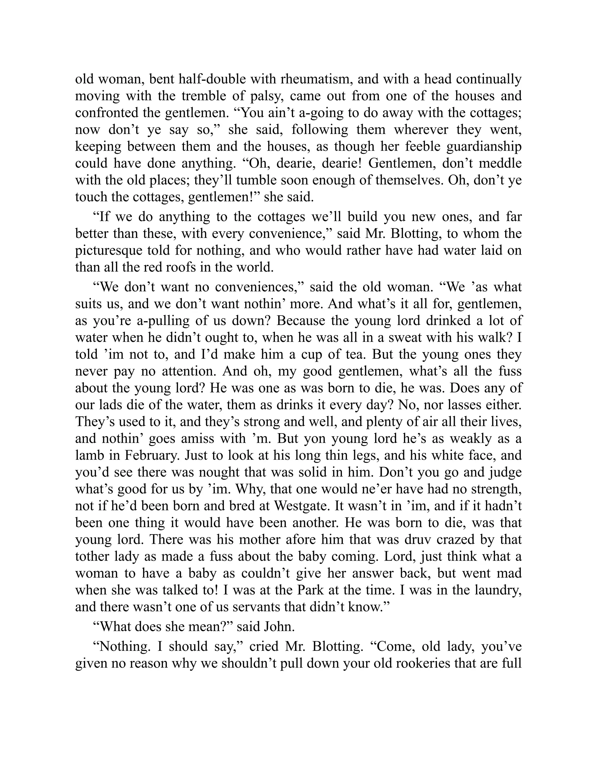 old woman, bent half-double with rheumatism, and with a head continually
moving with the tremble of palsy, came out from one of the houses and
confronted the gentlemen. “You ain’t a-going to do away with the cottages;
now don’t ye say so,” she said, following them wherever they went,
keeping between them and the houses, as though her feeble guardianship
could have done anything. “Oh, dearie, dearie! Gentlemen, don’t meddle
with the old places; they’ll tumble soon enough of themselves. Oh, don’t ye
touch the cottages, gentlemen!” she said.
“If we do anything to the cottages we’ll build you new ones, and far
better than these, with every convenience,” said Mr. Blotting, to whom the
picturesque told for nothing, and who would rather have had water laid on
than all the red roofs in the world.
“We don’t want no conveniences,” said the old woman. “We ’as what
suits us, and we don’t want nothin’ more. And what’s it all for, gentlemen,
as you’re a-pulling of us down? Because the young lord drinked a lot of
water when he didn’t ought to, when he was all in a sweat with his walk? I
told ’im not to, and I’d make him a cup of tea. But the young ones they
never pay no attention. And oh, my good gentlemen, what’s all the fuss
about the young lord? He was one as was born to die, he was. Does any of
our lads die of the water, them as drinks it every day? No, nor lasses either.
They’s used to it, and they’s strong and well, and plenty of air all their lives,
and nothin’ goes amiss with ’m. But yon young lord he’s as weakly as a
lamb in February. Just to look at his long thin legs, and his white face, and
you’d see there was nought that was solid in him. Don’t you go and judge
what’s good for us by ’im. Why, that one would ne’er have had no strength,
not if he’d been born and bred at Westgate. It wasn’t in ’im, and if it hadn’t
been one thing it would have been another. He was born to die, was that
young lord. There was his mother afore him that was druv crazed by that
tother lady as made a fuss about the baby coming. Lord, just think what a
woman to have a baby as couldn’t give her answer back, but went mad
when she was talked to! I was at the Park at the time. I was in the laundry,
and there wasn’t one of us servants that didn’t know.”
“What does she mean?” said John.
“Nothing. I should say,” cried Mr. Blotting. “Come, old lady, you’ve
given no reason why we shouldn’t pull down your old rookeries that are full
 
