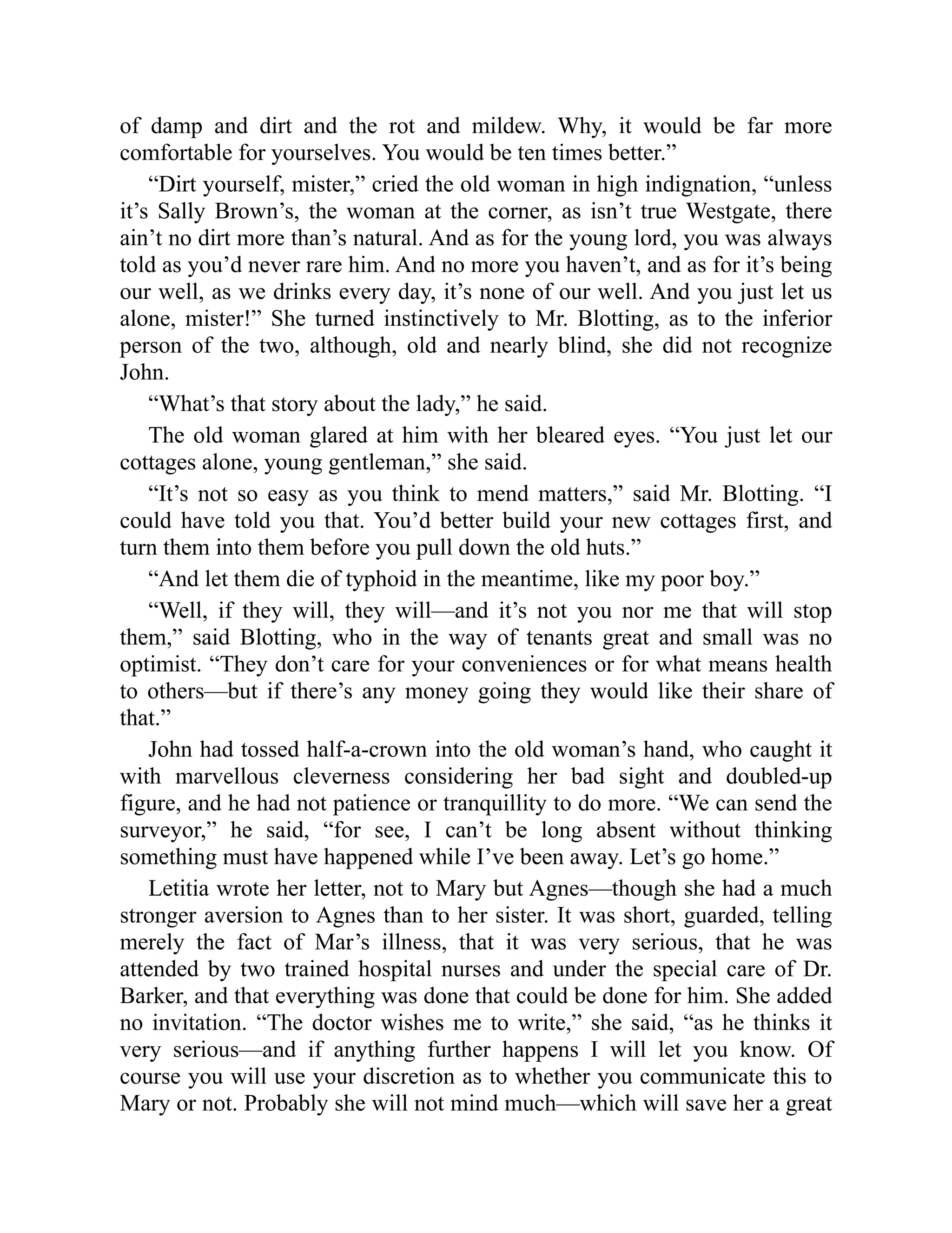of damp and dirt and the rot and mildew. Why, it would be far more
comfortable for yourselves. You would be ten times better.”
“Dirt yourself, mister,” cried the old woman in high indignation, “unless
it’s Sally Brown’s, the woman at the corner, as isn’t true Westgate, there
ain’t no dirt more than’s natural. And as for the young lord, you was always
told as you’d never rare him. And no more you haven’t, and as for it’s being
our well, as we drinks every day, it’s none of our well. And you just let us
alone, mister!” She turned instinctively to Mr. Blotting, as to the inferior
person of the two, although, old and nearly blind, she did not recognize
John.
“What’s that story about the lady,” he said.
The old woman glared at him with her bleared eyes. “You just let our
cottages alone, young gentleman,” she said.
“It’s not so easy as you think to mend matters,” said Mr. Blotting. “I
could have told you that. You’d better build your new cottages first, and
turn them into them before you pull down the old huts.”
“And let them die of typhoid in the meantime, like my poor boy.”
“Well, if they will, they will—and it’s not you nor me that will stop
them,” said Blotting, who in the way of tenants great and small was no
optimist. “They don’t care for your conveniences or for what means health
to others—but if there’s any money going they would like their share of
that.”
John had tossed half-a-crown into the old woman’s hand, who caught it
with marvellous cleverness considering her bad sight and doubled-up
figure, and he had not patience or tranquillity to do more. “We can send the
surveyor,” he said, “for see, I can’t be long absent without thinking
something must have happened while I’ve been away. Let’s go home.”
Letitia wrote her letter, not to Mary but Agnes—though she had a much
stronger aversion to Agnes than to her sister. It was short, guarded, telling
merely the fact of Mar’s illness, that it was very serious, that he was
attended by two trained hospital nurses and under the special care of Dr.
Barker, and that everything was done that could be done for him. She added
no invitation. “The doctor wishes me to write,” she said, “as he thinks it
very serious—and if anything further happens I will let you know. Of
course you will use your discretion as to whether you communicate this to
Mary or not. Probably she will not mind much—which will save her a great
 
