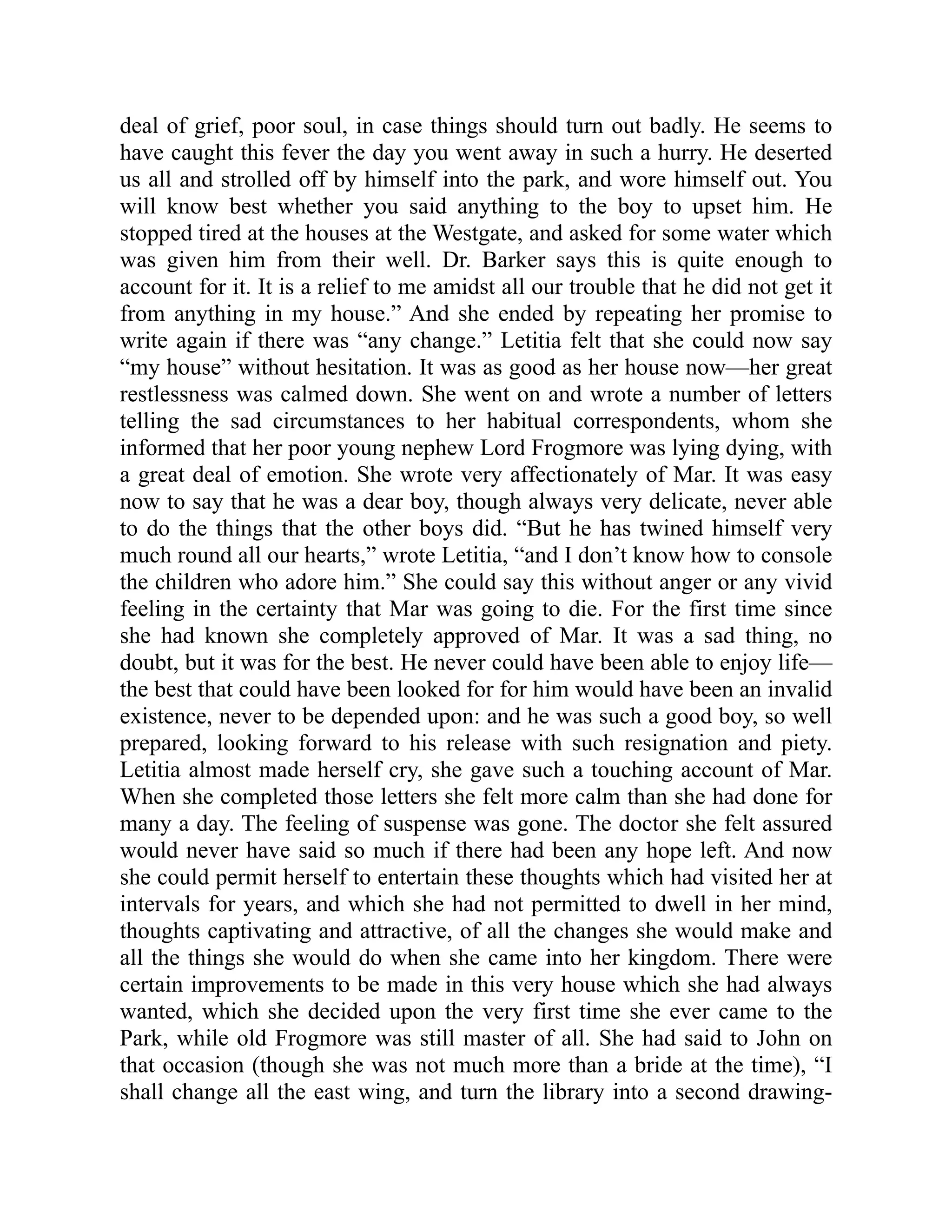 deal of grief, poor soul, in case things should turn out badly. He seems to
have caught this fever the day you went away in such a hurry. He deserted
us all and strolled off by himself into the park, and wore himself out. You
will know best whether you said anything to the boy to upset him. He
stopped tired at the houses at the Westgate, and asked for some water which
was given him from their well. Dr. Barker says this is quite enough to
account for it. It is a relief to me amidst all our trouble that he did not get it
from anything in my house.” And she ended by repeating her promise to
write again if there was “any change.” Letitia felt that she could now say
“my house” without hesitation. It was as good as her house now—her great
restlessness was calmed down. She went on and wrote a number of letters
telling the sad circumstances to her habitual correspondents, whom she
informed that her poor young nephew Lord Frogmore was lying dying, with
a great deal of emotion. She wrote very affectionately of Mar. It was easy
now to say that he was a dear boy, though always very delicate, never able
to do the things that the other boys did. “But he has twined himself very
much round all our hearts,” wrote Letitia, “and I don’t know how to console
the children who adore him.” She could say this without anger or any vivid
feeling in the certainty that Mar was going to die. For the first time since
she had known she completely approved of Mar. It was a sad thing, no
doubt, but it was for the best. He never could have been able to enjoy life—
the best that could have been looked for for him would have been an invalid
existence, never to be depended upon: and he was such a good boy, so well
prepared, looking forward to his release with such resignation and piety.
Letitia almost made herself cry, she gave such a touching account of Mar.
When she completed those letters she felt more calm than she had done for
many a day. The feeling of suspense was gone. The doctor she felt assured
would never have said so much if there had been any hope left. And now
she could permit herself to entertain these thoughts which had visited her at
intervals for years, and which she had not permitted to dwell in her mind,
thoughts captivating and attractive, of all the changes she would make and
all the things she would do when she came into her kingdom. There were
certain improvements to be made in this very house which she had always
wanted, which she decided upon the very first time she ever came to the
Park, while old Frogmore was still master of all. She had said to John on
that occasion (though she was not much more than a bride at the time), “I
shall change all the east wing, and turn the library into a second drawing-
 