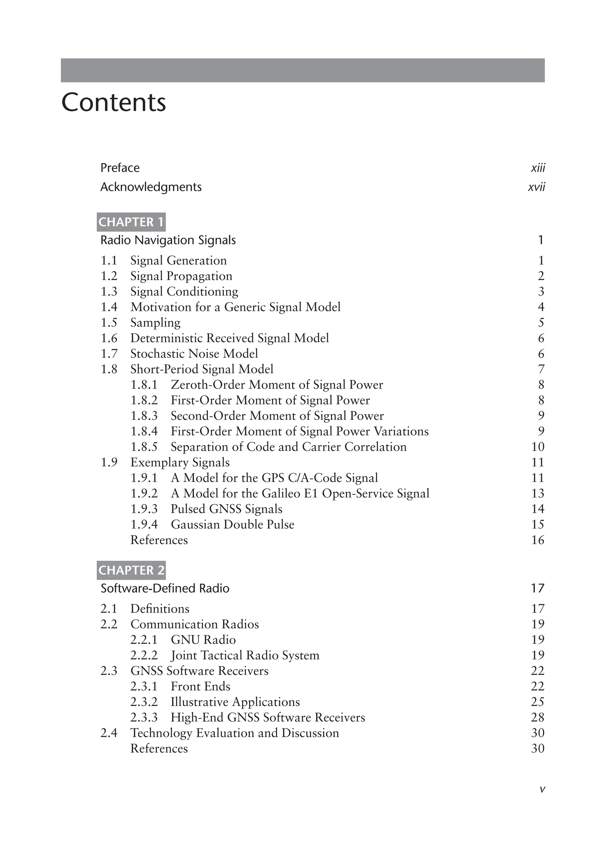 Contents
Preface xiii
Acknowledgments xvii
Chapter 1
Radio Navigation Signals 1
1.1 Signal Generation 1
1.2 Signal Propagation 2
1.3 Signal Conditioning 3
1.4 Motivation for a Generic Signal Model 4
1.5 Sampling 5
1.6 Deterministic Received Signal Model 6
1.7 Stochastic Noise Model 6
1.8 Short-Period Signal Model 7
1.8.1 Zeroth-Order Moment of Signal Power 8
1.8.2 First-Order Moment of Signal Power 8
1.8.3 Second-Order Moment of Signal Power 9
1.8.4 First-Order Moment of Signal Power Variations 9
1.8.5 Separation of Code and Carrier Correlation 10
1.9 Exemplary Signals 11
1.9.1 A Model for the GPS C/A-Code Signal 11
1.9.2 A Model for the Galileo E1 Open-Service Signal 13
1.9.3 Pulsed GNSS Signals 14
1.9.4 Gaussian Double Pulse 15
References 16
Chapter 2
Software-Defined Radio 17
2.1 Definitions 17
2.2 Communication Radios 19
2.2.1 GNU Radio 19
2.2.2 Joint Tactical Radio System 19
2.3 GNSS Software Receivers 22
2.3.1 Front Ends 22
2.3.2 Illustrative Applications 25
2.3.3 High-End GNSS Software Receivers 28
2.4 Technology Evaluation and Discussion 30
References 30
 