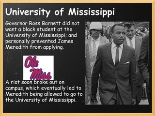 University of Mississippi Governor Ross Barnett did not want a black student at the University of Mississippi; and personally prevented James Meredith from applying. A riot soon broke out on campus, which eventually led to Meredith being allowed to go to the University of Mississippi.  