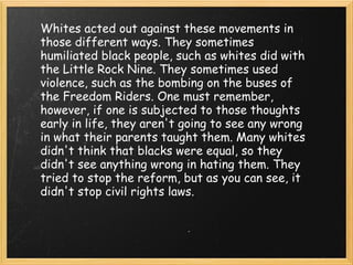 Whites acted out against these movements in those different ways. They sometimes humiliated black people, such as whites did with the Little Rock Nine. They sometimes used violence, such as the bombing on the buses of the Freedom Riders. One must remember, however, if one is subjected to those thoughts early in life, they aren't going to see any wrong in what their parents taught them. Many whites didn't think that blacks were equal, so they didn't see anything wrong in hating them. They tried to stop the reform, but as you can see, it didn't stop civil rights laws. 