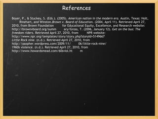 References Boyer, P., & Stuckey, S. (Eds.). (2005).  American nation in the modern era . Austin, Texas: Holt,         Rinehart, and Winston. Brown v. Board of Education . (2004, April 11). Retrieved April 27, 2010, from Brown Foundation         for Educational Equity, Excellence, and Research website: http://brownvboard.org/summ        ary/Gross, T. (2006, January 12).  Get on the bus: The freedom riders . Retrieved April 27, 2010, from         NPR website: http://www.npr.org/templates/story/story.php?storyId=5149667  Little Rock nine . (n.d.). Retrieved April 27, 2010, from http://osopher.wordpress.com/2009/11/        06/little-rock-nine/  1960s violence . (n.d.). Retrieved April 27, 2010, from http://www.howardsmead.com/60sviol.ht        m 