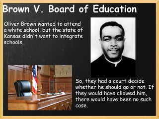 Brown V. Board of Education Oliver Brown wanted to attend a white school, but the state of Kansas didn't want to integrate schools. So, they had a court decide whether he should go or not. If they would have allowed him, there would have been no such case. 