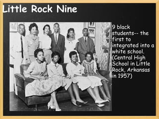 Little Rock Nine 9 black students-- the first to integrated into a white school. (Central High School in Little Rock, Arkansas in 1957) 