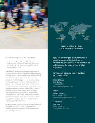 Our regional leads are always available
for a conversation.
THE AMERICAS
David Godwin
+1 781 434 5377
david.godwin@PAREXEL.com
EUROPE
Graham Sanders
+44 (0) 1895 614319
graham.sanders@PAREXEL.com
ASIA PACIFIC
Brian Yang
+886 2 2727 1100
asiabiz@PAREXEL.com
If you are an emerging biopharmaceutical
company, you need the best team to
differentiate your product in the marketplace
and maximize the value of your product
or portfolio.
North America
Africa
Europe
Middle East
China
Asia Pacific
South America
PAREXEL OPERATES IN 81
LOCATIONS IN 51 COUNTRIES
• Accelerate study start-up and site selection
• Ensure that logistical planning and execution is
integrated into the entire trial process beginning
with study start-up planning through the end of
each study’s life cycle.
The PAREXEL BioPharm Unit helps clients navigate
the complexities of clinical development by leveraging
industry-leading clinical research services, innovative
technology and global consulting. Our innovative
consulting model helps you extract maximum value
from your product or portfolio whether you seek to
license your compound, reach proof-of-concept, or
enter the clinic and commercialize. PAREXEL’s global
drug development, scientific and regulatory experts
will help you optimize protocols and trial design
and navigate regulatory authorities for approval.
Our commercial experts will advise on accelerated
development options, work with you to substantiate
value and vet evidence with payer networks early
and throughout development.
We welcome the opportunity to design a personalized
solution to your critical clinical, regulatory or
commercialization challenges and to help simplify
your journey to success.
 