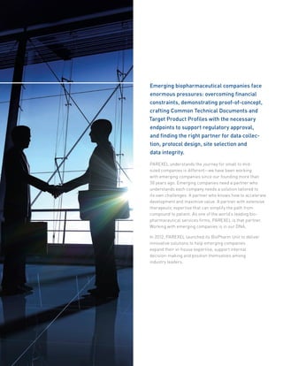 Emerging biopharmaceutical companies face
enormous pressures: overcoming financial
constraints, demonstrating proof-of-concept,
crafting Common Technical Documents and
Target Product Profiles with the necessary
endpoints to support regulatory approval,
and finding the right partner for data collec-
tion, protocol design, site selection and
data integrity.
PAREXEL understands the journey for small to mid-
sized companies is different—we have been working
with emerging companies since our founding more than
30 years ago. Emerging companies need a partner who
understands each company needs a solution tailored to
its own challenges. A partner who knows how to accelerate
development and maximize value. A partner with extensive
therapeutic expertise that can simplify the path from
compound to patient. As one of the world’s leading bio-
pharmaceutical services firms, PAREXEL is that partner.
Working with emerging companies is in our DNA.
In 2012, PAREXEL launched its BioPharm Unit to deliver
innovative solutions to help emerging companies
expand their in-house expertise, support internal
decision-making and position themselves among
industry leaders.
 