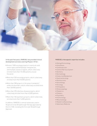In the past few years, PAREXEL has provided clinical
development services covering Phases I-IV for:
• Almost 1,000 oncology projects in nearly all solid
tumor types and hematologic malignancies,
and multiple classes of agents, which collectively
enrolled more than 151,000 patients around
the world
• More than 320 neurology projects, which collectively
enrolled more than 55,000 patients
• More than 380 projects in the area of metabolic/
endocrine disorders, which collectively enrolled more
than 128,000 patients
• More than 290 infectious disease projects, which
collectively enrolled more than 43,000 patients
• More than 100 psychiatry projects, which collectively
enrolled more than 14,000 patients
In addition, PAREXEL’s central review was used in
50 percent of all Breakthrough Therapy approvals by
the U.S. FDA, including the first-ever Breakthrough
Approval.
PAREXEL’s therapeutic expertise includes:
• Allergy/Immunology
• Anesthesia
• Cardiovascular
• Central Nervous System
• Dentistry
• Dermatology
• Endocrine/Metabolism
• Gastroenterology
• Genitourinary
• Gerontology
• Oncology
• Orthopedics
• Otolaryngology
• Pediatrics
• Podiatry
• Psychiatry
• Pulmonology
• Rheumatology
• Obstetrics/Gynecology
• Veterinary Medicine
 