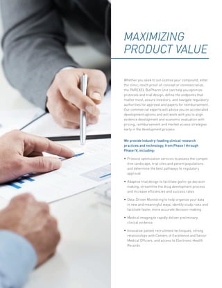 MAXIMIZING
PRODUCT VALUE
Whether you seek to out-license your compound, enter
the clinic, reach proof-of-concept or commercialize,
the PAREXEL BioPharm Unit can help you optimize
protocols and trial design, define the endpoints that
matter most, assure investors, and navigate regulatory
authorities for approval and payers for reimbursement.
Our commercial experts will advise you on accelerated
development options and will work with you to align
evidence development and economic evaluation with
pricing, reimbursement and market access strategies
early in the development process.
We provide industry-leading clinical research
practices and technology, from Phase I through
Phase IV, including:
•	Protocol optimization services to assess the compet-
itive landscape, trial sites and patient populations
and determine the best pathways to regulatory
approval
•	Adaptive trial design to facilitate go/no-go decision
making, streamline the drug development process
and increase efficiencies and success rates
•	Data-Driven Monitoring to help organize your data
in new and meaningful ways, identify study risks and
facilitate faster, more accurate decision-making
•	Medical imaging to rapidly deliver preliminary
clinical evidence
•	Innovative patient recruitment techniques, strong
relationships with Centers of Excellence and Senior
Medical Officers, and access to Electronic Health
Records
 