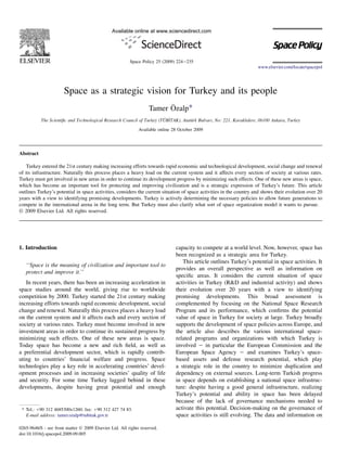 Space as a strategic vision for Turkey and its people
Tamer O¨ zalp*
The Scientiﬁc and Technological Research Council of Turkey (TU¨ B_ITAK), Atatu¨rk Bulvarı, No: 221, Kavaklıdere, 06100 Ankara, Turkey
Available online 28 October 2009
Abstract
Turkey entered the 21st century making increasing efforts towards rapid economic and technological development, social change and renewal
of its infrastructure. Naturally this process places a heavy load on the current system and it affects every section of society at various rates.
Turkey must get involved in new areas in order to continue its development progress by minimizing such effects. One of these new areas is space,
which has become an important tool for protecting and improving civilization and is a strategic expression of Turkey’s future. This article
outlines Turkey’s potential in space activities, considers the current situation of space activities in the country and shows their evolution over 20
years with a view to identifying promising developments. Turkey is actively determining the necessary policies to allow future generations to
compete in the international arena in the long term. But Turkey must also clarify what sort of space organization model it wants to pursue.
Ó 2009 Elsevier Ltd. All rights reserved.
1. Introduction
‘‘Space is the meaning of civilization and important tool to
protect and improve it.’’
In recent years, there has been an increasing acceleration in
space studies around the world, giving rise to worldwide
competition by 2000. Turkey started the 21st century making
increasing efforts towards rapid economic development, social
change and renewal. Naturally this process places a heavy load
on the current system and it affects each and every section of
society at various rates. Turkey must become involved in new
investment areas in order to continue its sustained progress by
minimizing such effects. One of these new areas is space.
Today space has become a new and rich ﬁeld, as well as
a preferential development sector, which is rapidly contrib-
uting to countries’ ﬁnancial welfare and progress. Space
technologies play a key role in accelerating countries’ devel-
opment processes and in increasing societies’ quality of life
and security. For some time Turkey lagged behind in these
developments, despite having great potential and enough
capacity to compete at a world level. Now, however, space has
been recognized as a strategic area for Turkey.
This article outlines Turkey’s potential in space activities. It
provides an overall perspective as well as information on
speciﬁc areas. It considers the current situation of space
activities in Turkey (R&D and industrial activity) and shows
their evolution over 20 years with a view to identifying
promising developments. This broad assessment is
complemented by focusing on the National Space Research
Program and its performance, which conﬁrms the potential
value of space in Turkey for society at large. Turkey broadly
supports the development of space policies across Europe, and
the article also describes the various international space-
related programs and organizations with which Turkey is
involved e in particular the European Commission and the
European Space Agency e and examines Turkey’s space-
based assets and defense research potential, which play
a strategic role in the country to minimize duplication and
dependency on external sources. Long-term Turkish progress
in space depends on establishing a national space infrastruc-
ture: despite having a good general infrastructure, realizing
Turkey’s potential and ability in space has been delayed
because of the lack of governance mechanisms needed to
activate this potential. Decision-making on the governance of
space activities is still evolving. The data and information on
* Tel.: þ90 312 4685300x1260; fax: þ90 312 427 74 83.
E-mail address: tamer.ozalp@tubitak.gov.tr
0265-9646/$ - see front matter Ó 2009 Elsevier Ltd. All rights reserved.
doi:10.1016/j.spacepol.2009.09.005
Available online at www.sciencedirect.com
Space Policy 25 (2009) 224e235
www.elsevier.com/locate/spacepol
 