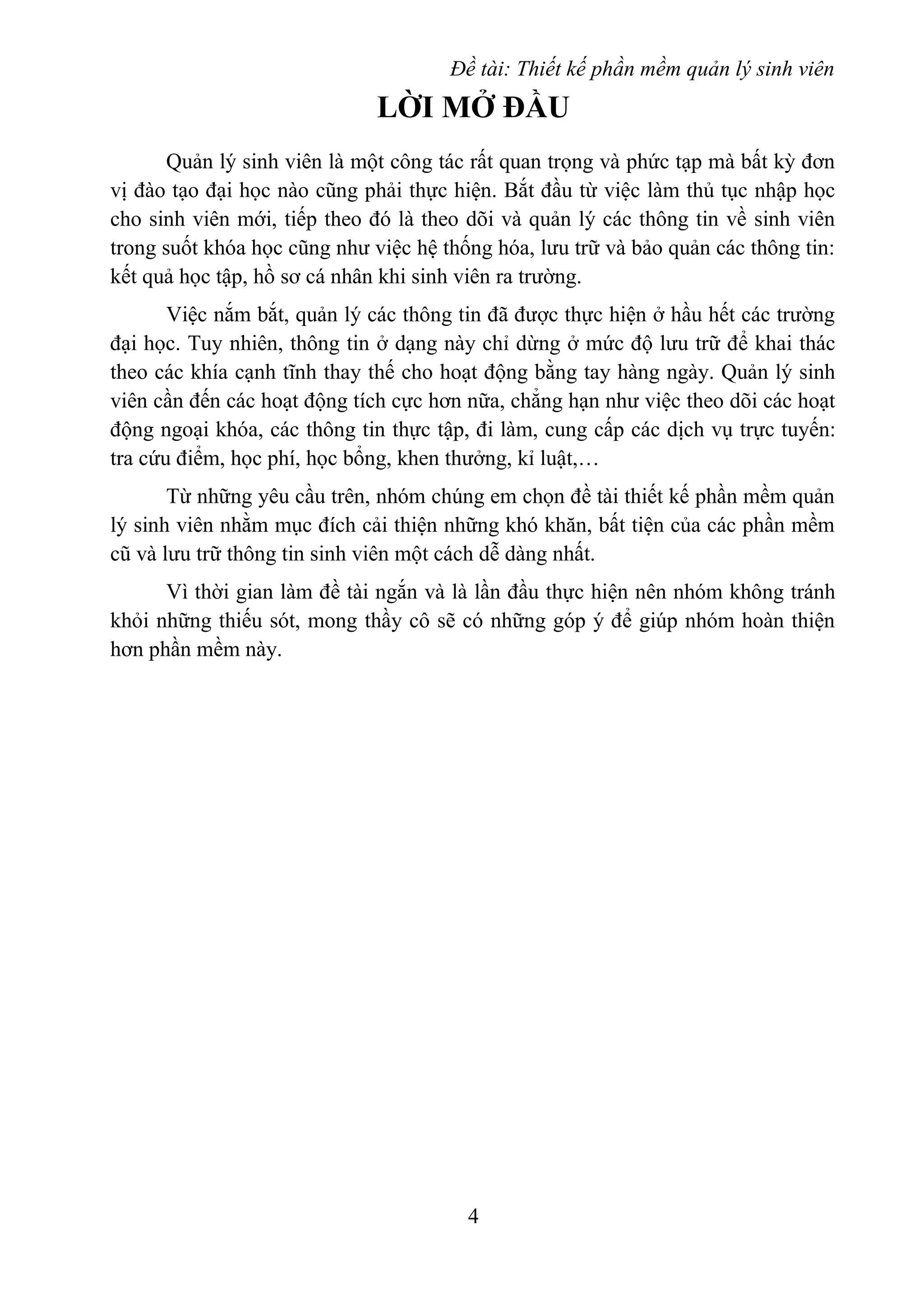 Đề tài: Thiết kế phần mềm quản lý sinh viên
LỜI MỞ ĐẦU
Quản lý sinh viên là một công tác rất quan trọng và phức tạp mà bất kỳ đơn
vị đào tạo đại học nào cũng phải thực hiện. Bắt đầu từ việc làm thủ tục nhập học
cho sinh viên mới, tiếp theo đó là theo dõi và quản lý các thông tin về sinh viên
trong suốt khóa học cũng như việc hệ thống hóa, lưu trữ và bảo quản các thông tin:
kết quả học tập, hồ sơ cá nhân khi sinh viên ra trường.
Việc nắm bắt, quản lý các thông tin đã được thực hiện ở hầu hết các trường
đại học. Tuy nhiên, thông tin ở dạng này chỉ dừng ở mức độ lưu trữ để khai thác
theo các khía cạnh tĩnh thay thế cho hoạt động bằng tay hàng ngày. Quản lý sinh
viên cần đến các hoạt động tích cực hơn nữa, chẳng hạn như việc theo dõi các hoạt
động ngoại khóa, các thông tin thực tập, đi làm, cung cấp các dịch vụ trực tuyến:
tra cứu điểm, học phí, học bổng, khen thưởng, kỉ luật,…
Từ những yêu cầu trên, nhóm chúng em chọn đề tài thiết kế phần mềm quản
lý sinh viên nhằm mục đích cải thiện những khó khăn, bất tiện của các phần mềm
cũ và lưu trữ thông tin sinh viên một cách dễ dàng nhất.
Vì thời gian làm đề tài ngắn và là lần đầu thực hiện nên nhóm không tránh
khỏi những thiếu sót, mong thầy cô sẽ có những góp ý để giúp nhóm hoàn thiện
hơn phần mềm này.
4
 