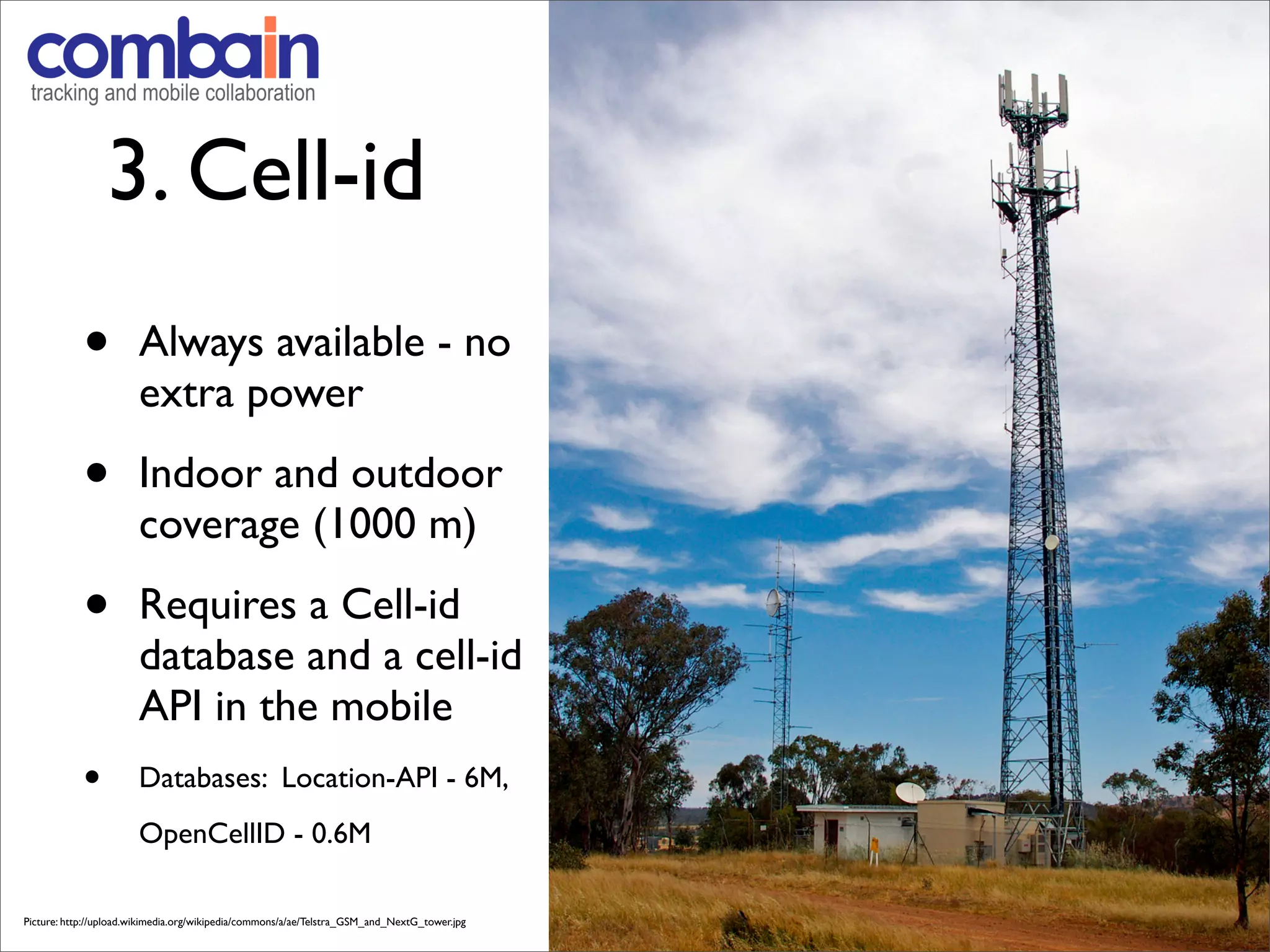 3. Cell-id
            •          Always available - no
                       extra power

            •          Indoor and outdoor
                       coverage (1000 m)

            •          Requires a Cell-id
                       database and a cell-id
                       API in the mobile
            •          Databases: Location-API - 6M,
                       OpenCellID - 0.6M

Picture: http://upload.wikimedia.org/wikipedia/commons/a/ae/Telstra_GSM_and_NextG_tower.jpg
 