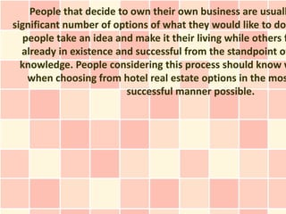 People that decide to own their own business are usuall
significant number of options of what they would like to do
   people take an idea and make it their living while others f
  already in existence and successful from the standpoint of
  knowledge. People considering this process should know w
    when choosing from hotel real estate options in the mos
                         successful manner possible.
 