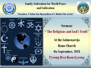 Sermon:
“ The Religions and God’s Truth”
At the Colmenarejo
Home Church
On September, 2018
Pyeong Hwa Hoon Gyeong
Family Federation for World Peace
and Unification
“Founders, T. Father Sun Myung Moon & T. Mother Hak Ja Han”
 