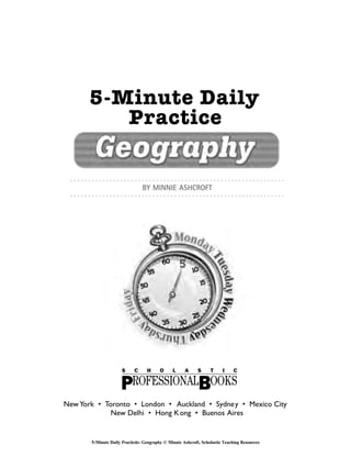 New York • Toronto • London • Auckland • Sydney • Mexico City
New Delhi • Hong Kong • Buenos Aires
5-Minute Daily
Practice
BY MINNIE ASHCROFT
5-Minute Daily Practicde: Geography © Minnie Ashcroft, Scholastic Teaching Resources
 