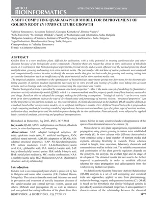 3877
Article	 http://dx.doi.org/10.5504/bbeq.2013.0013	
BIOINFORMATICS
Biotechnol. & Biotechnol. Eq. 27/2013/3
Biotechnol. & Biotechnol. Eq. 2013, 27(3), 3877-3884
Keywords: QSAR,AINN, multiplication coefficient, Rhodiola
rosea, in vitro development, soft computing
Abbreviations: ABA: adapted biological activities; AC
ratio: cytokinin /auxin ratio; AI: artificial intelligence; ANN:
artificial neural network; AQSAR: adaptation of QSAR; ASP:
adapted structural properties; BAP: N6-benzylaminopurine;
CM: culture meduim/a; 2,4-D: 2,4-dichlorophenoxyacetic
acid; GA3
: gibberellic acid; IAA: indolyl-3-acetic acid; 2-iP:
6-(y,y-dimethylallyl amino) purine; IBA: indole 3-butyric acid;
IPM: initial plant medium/a; MC: media combination; NAA:
a-naphthyl acetic acid; TDZ: thidiazuron; QSAR: Quantitative
structure–activity relationship
Introduction
Golden root is an endangered plant which is protected by law
in Bulgaria and some other countries (UK, Finland, Russia,
Mongolia). The extracts from the roots and rhizomes are used
in prevention and treatment of socially important diseases of
the cardiovascular and central nervous system, cancer and
others. Difficult seed propagation (6) as well as intensive
and unregulated harvesting/collection of the plants from their
natural habitat in many countries leads to disappearance of the
species from its natural areas of existence (1).
Protocols for in vitro plant organogenesis, regeneration and
propagation using plants growing in nature were established
previously (8). In vitro cultures with different characteristics
were obtained using a large number of nutrient media and
explants, allowing flexibility in research. These schemes
varied in length, time execution, laboratory chemicals and
consumables as well as in their cost. The suitable concentration
and combination of the plant growth regulators depends on
the genotype, the ecotype, the explant type and its stage of
development. The obtained results did not need to be further
improved experimentally in order to establish efficient
schemes for mass propagation and callusogenesis from the
wild growing Golden root plants.
By definition the Quantity Structure–Activity Relationship
(QSAR) analysis is a set of soft computing and statistical
tools and approaches, applied to data from pharmacology,
molecular biology, organic and quantum chemistry (2). QSAR
is based on the hypothesis that similar biological activity is
provided by common structural properties. It aims quantitative
characterization of the relationship between the chemical
A SOFT COMPUTING QSAR ADAPTED MODEL FOR IMPROVEMENT OF
GOLDEN ROOT IN VITRO CULTURE GROWTH
Valeriya Simeonova1
, Krasimira Tasheva2
, Georgina Kosturkova2
, Dimitar Vasilev3
1
Sofia University “St. Kliment Ohridski”, Faculty of Mathematics and Informatics, Sofia, Bulgaria
2
Bulgarian Academy of Sciences, Institute of Plant Physiology and Genetics, Sofia, Bulgaria
3
AgroBioInstitute, Bioinformatics Group, Sofia, Bulgaria
Correspondence to: Valeriya Simeonova
E-mail: v.n.simeonova@me.com
ABSTRACT
Golden Root is a rare medicine plant, difficult for cultivation, with a wide potential in treating cardiovascular and other
diseases because of its biologically active compounds. Therefore there are researches about in vitro cultivation of Rhodiola
rosea. It is well known that biotechnological experiments provide slowly and in a non-efficient way the needed protocols about
multiplication, growing and rooting in in vitro nutrient media. The previously collected data of such experiments were analyzed
and computationally trained in order to identify the nutrient media that give the best results for growing and rooting, taking into
account the limitations such as insufficiency of the plant material and in vitro nutrient media cost.
The proposed analysis contributes to the optimization of biotechnology experiments giving new directions for the theoretically
fitting quantity of nutrient medium ingredients necessary for in vitro growth and rooting of Golden root, taking into account
criteria such as biology and cost effectiveness concerning the experiment and results.
“Similar biological activity is provided by common structural properties” – this is the main concept of modeling by Quantitative
structure–activity relationship model (QSAR), which is a common method used for property prediction of biochemistry molecules
and drugs. Based on this we adapted the concept, making the following assumptions: “biological activity” can be every result
from an in vitro experiment such as the type of developed tissue and percentage of necrotic tissues; “structural properties” can
be the properties of the nutrient medium, i.e. the concentrations of chemical compounds in the medium. QSAR could be defined as
a method based either on regression models, or on artificial intelligence models. Here Artificial Neural Networks is proposed as
a soft computing method for creating a model of dependences between nutrient medium, type of explant, type of nutrient medium,
cultivation days, medium price and the initial response during the in vitro cultivation. Forecast results were subjected to applied
basic statistical analysis, clustering and graphical interpretations.
 
