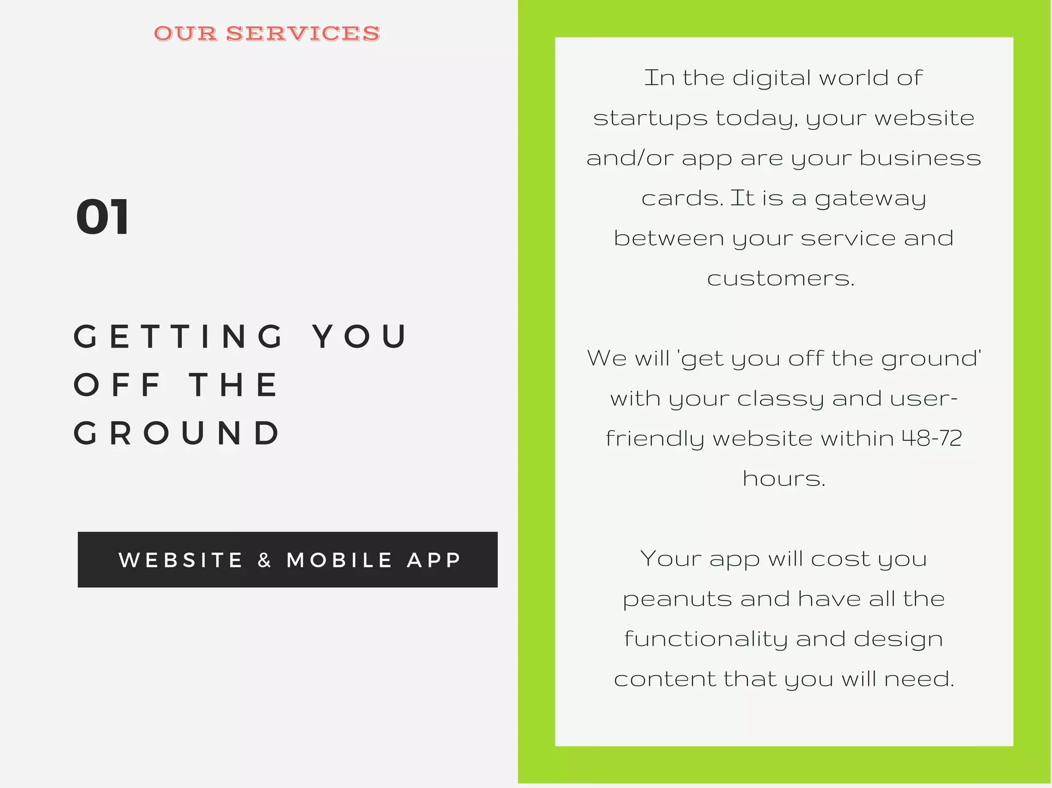 01
G E T T I N G Y O U
O F F T H E
G R O U N D
W E B S I T E & M O B I L E A P P
In the digital world of
startups today, your website
and/or app are your business
cards. It is a gateway
between your service and
customers.
We will 'get you off the ground'
with your classy and user-
friendly website within 48-72
hours.
Your app will cost you
peanuts and have all the
functionality and design
content that you will need.
OUR SERVICES
 